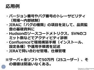 応用例

・バージョン番号やバグ番号のトレーサビリティ
 （現場～内部統制）
・JIRAに「バグの種類」の項目を足して、品質監
 査の基礎資料に
・Hudsonのソースコードメトリクス、SVNのコ
 ミット数などでアクティビティ診断
・Confluenceで環境構築手順（インストール、
 設定各種）や運用手順書を記述
・JIRAで問い合わせ管理、仕様管理

※サーバ＋全ソフトで50万円（25ユーザー）、そ
 の価値は間違いなくある。
 