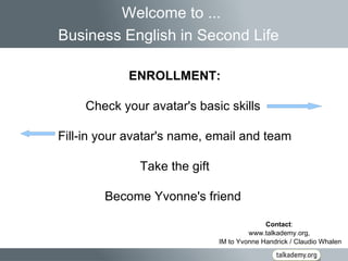 Contact :  www.talkademy.org,  IM to Yvonne Handrick / Claudio Whalen Welcome to ... Business English in Second Life   ENROLLMENT: Check your avatar's basic skills  Fill-in your avatar's name, email and team Take the gift Become Yvonne's friend  