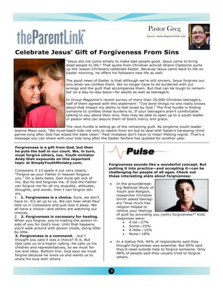 Pastor Greg
                                                                            Source: www.theparentlink.com

                                                                                   April 2010

Celebrate Jesus’ Gift of Forgiveness From Sins
                              “Jesus did not come simply to make bad people good. Jesus came to bring
                              dead people to life.” That quote from Christian activist Shane Claiborne sums
                              up the reason Christians celebrate Easter. Because Jesus came back to life on
                              Easter morning, he offers his followers new life as well.

                              The good news of Easter is that although we’re still sinners, Jesus forgives our
                              sins when we confess them. We no longer have to be burdened with our
                              wrongs and the guilt that accompanies them. But that can be tough to remem-
                              ber on a day-to-day basis—for adults as well as teenagers.

                              In Group Magazine’s recent survey of more than 26,000 Christian teenagers,
                              half of them agreed with this statement: “I’ve done things no one really knows
                              about that impact my ability to feel loved by God.” The first hurdle is finding
                              someone to confess these burdens to. If your teenagers aren’t comfortable
                              talking to you about their sins, they may be able to open up to a youth leader
                              or pastor who can assure them of God’s mercy and grace.

                            The next hurdle is letting go of the remaining guilt. As longtime youth leader
Jeanne Mayo said, “We must teach kids not only to repent from sin but to deal with Satan’s harassing mind
games long after God has wiped the slate clean.” Past mistakes don’t have to mean lifelong regret. That’s a
message you can share with your kids long after the Easter fanfare has quieted for another year.

Forgiveness is a gift from God, but then
he puts the ball in our court. We, in turn,
must forgive others, too. Youth minister
Andy Dish expounds on this important
topic at SimplyYouthMinistry.com.
                                                      Forgiveness sounds like a wonderful concept. But
                                                      putting it into practice—and accepting it—can be
Colossians 3:13 spells it out very clearly:
                                                      challenging for people of all ages. Check out
“Forgive as your Father in heaven forgave
                                                      these interesting stats about forgiveness:
you.” On a daily basis, God must get sick of
me. But he still forgives me. If God the Father
                                                       ·   In the groundbreak-
can forgive me for all my stupidity, attitudes,
                                                           ing National Study of
thoughts, and words, then I can forgive oth-
                                                           Youth and Religion,
ers.
                                                           researcher Christian
1. 1. Forgiveness is a choice. Sure, we don’t
                                                           Smith asked teenag-
have to. It’s all up to us. We can hear what Paul
                                                           ers “How much has
tells us in Colossians and just toss it away. We
                                                           religion helped to
all have a choice—and others are watching our
                                                           relieve your feelings
choices.
                                                           of guilt by providing you (with) forgiveness?” Kids’
2. 2. Forgiveness is necessary for healing.
                                                           responses were:
When you forgive, you’re trading the poison in-
                                                               · A lot—27%
side of you for God’s love. Until that happens,
                                                               · Some—25%
you’ll walk around with poison inside, dying little
                                                               · A little—15%
by little.
                                                               · None—18%
3. Forgiveness is a command. …but I
thought you said it was a choice? It is. But
                                                       ·   In a Gallup Poll, 94% of respondents said they
God calls us to a higher calling. He calls us his
                                                           thought forgiveness was essential. But 85% said
children and representatives, so we must fol-
                                                           they’d need outside help to forgive someone. Only
low and obey. Bottom line: God says we must
                                                           48% of people said they usually tried to forgive
forgive because he loves us and wants us to
                                                           others.
share his love with others.


                                                       4
 