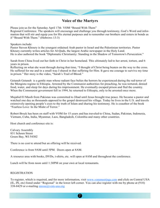 Voice of the Martyrs
Please join us for the Saturday April 17th VOM “Bound With Them”
Regional Conference. The speakers will encourage and challenge you through testimony, God’s Word and infor-
mation that will stir and equip you for His eternal purposes and to remember our brothers and sisters in bonds as
if “Bound With Them.” (Hebrews 13:3)

Speakers include:
Pastor Steven Khoury is the youngest ordained Arab pastor in Israel and the Palestinian territories. Pastor
Khoury currently writes articles for Al-Quds, the largest Arabic newspaper in the Holy Land.
He is also authored the book "Diplomatic Christianity: Standing in the Shadow of Tomorrow's Persecution."

Sarah from China lived out her faith in Christ in her homeland. This ultimately led to her arrest, torture, and 6
years in prison.
Reflecting on what she went through during that time, “I thought of Christ being beaten on the way to the cross.
He suffered for me and in a small way I shared in that suffering for Him. It gave me courage to survive my time
in prison.” Her story is the video, “Sarah’s Trail of Blood.”

Getaneh Getaneh is a gentle man whose radiant face belies the horrors he experienced during the red terror of
the Mengistu regime in Ethiopia. Arrested by the Communist authorities for preaching, he was tortured, denied
food, water, and sleep for days during his imprisonment. He eventually escaped prison and fled the country.
When the Communist government fell in 1994, he returned to Ethiopia, only to be arrested once more.

Mujahid El Masih from Pakistan was committed to Jihad until Jesus brought true peace. He became a pastor and
watched one day as thousands opposed to the gospel destroyed his village. Today he lives in the U.S. and travels
extensively opening people’s eyes to the truth of Islam and sharing his testimony. He is coauthor of the book
“Fearless Love: In the Midst of Terror.”

Robert Brock has been on staff with VOM for 15 years and has traveled to China, Sudan, Pakistan, Indonesia,
Vietnam, Cuba, India, Myanmar, Laos, Bangladesh, Colombia and many other countries.

Host church and conference site is:

Calvary Assembly
831 Schoen Street
Green Bay, WI 54302

There is no cost to attend but an offering will be received.

Conference is from 9AM until 5PM. Doors open at 8AM.

A resource area with books, DVDs, t-shirts, etc. will open at 8AM and throughout the conference.

Lunch will be from noon until 1:30PM on your own at local restaurants.


REGISTRATION

To register, which is required, and for more information, visit www.vommeetings.com and click on Central USA
(IL, IN, etc) listed under “Regional” in the lower left corner. You can also register with me by phone at (918)
338-8429 or e-mailing mrose@vom-usa.org


                                                         7
 