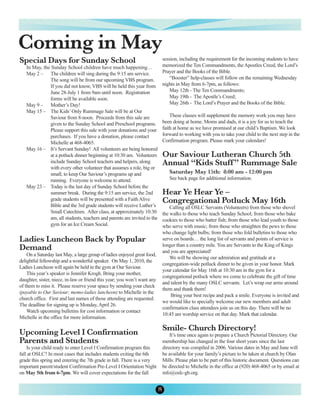 Coming in May
Special Days for Sunday School                                                session, including the requirement for the incoming students to have
                                                                              memorized the Ten Commandments, the Apostles Creed, the Lord’s
   In May, the Sunday School children have much happening…
   May 2 – The children will sing during the 9:15 am service.                 Prayer and the Books of the Bible.
              The song will be from our upcoming VBS program.                    “Booster” help-classes will follow on the remaining Wednesday
              If you did not know, VBS will be held this year from            nights in May from 6-7pm, as follows:
              June 28-July 1 from 9am until noon. Registration                   May 12th - The Ten Commandments;
              forms will be available soon.                                      May 19th - The Apostle’s Creed;
   May 9 – Mother’s Day!                                                         May 26th - The Lord’s Prayer and the Books of the Bible.
   May 15 – The Kids’ Only Rummage Sale will be at Our
              Saviour from 8-noon. Proceeds from this sale are                    These classes will supplement the memory work you may have
              given to the Sunday School and Preschool programs.              been doing at home. Moms and dads, it is a joy for us to teach the
              Please support this sale with your donations and your           faith at home as we have promised at our child’s Baptism. We look
              purchases. If you have a donation, please contact               forward to working with you to take your child to the next step in the
              Michelle at 468-4065.                                           Confirmation program. Please mark your calendars!
   May 16 – It’s Servant Sunday! All volunteers are being honored
              at a potluck dinner beginning at 10:30 am. Volunteers           Our Saviour Lutheran Church 5th
              include Sunday School teachers and helpers, along               Annual “Kids Stuff ” Rummage Sale
              with every other volunteer that assumes a role, big or
              small, to keep Our Saviour’s programs up and                       Saturday May 15th: 8:00 am - 12:00 pm
              running. Everyone is welcome to attend.                            See back page for additional information.
   May 23 – Today is the last day of Sunday School before the
              summer break. During the 9:15 am service, the 2nd               Hear Ye Hear Ye –
              grade students will be presented with a Faith Alive             Congregational Potluck May 16th
              Bible and the 3rd grade students will receive Luther’s              Calling all OSLC Servants (Volunteers) from those who shovel
              Small Catechism. After class, at approximately 10:30            the walks to those who teach Sunday School; from those who bake
              am, all students, teachers and parents are invited to the       cookies to those who batter fish; from those who lead youth to those
              gym for an Ice Cream Social.                                    who serve with music; from those who straighten the pews to those
                                                                              who change light bulbs; from those who fold bulletins to those who
Ladies Luncheon Back by Popular                                               serve on boards… the long list of servants and points of service is
Demand                                                                        longer than a country mile. You are Servants to the King of Kings
                                                                              and you are appreciated!
    On a Saturday last May, a large group of ladies enjoyed great food,
                                                                                  We will be showing our admiration and gratitude at a
delightful fellowship and a wonderful speaker. On May 1, 2010, the
                                                                              congregation-wide potluck dinner to be given in your honor. Mark
Ladies Luncheon will again be held in the gym at Our Saviour.
                                                                              your calendar for May 16th at 10:30 am in the gym for a
    This year’s speaker is Jennifer Krogh. Bring your mother,
                                                                              congregational potluck where we come to celebrate the gift of time
daughter, sister, niece, in-law or friend this year; you won’t want any
                                                                              and talent by the many OSLC servants. Let’s wrap our arms around
of them to miss it. Please reserve your space by sending your check
                                                                              them and thank them!
(payable to Our Saviour; memo-ladies luncheon) to Michelle in the
                                                                                  Bring your best recipe and pack a smile. Everyone is invited and
church office. First and last names of those attending are requested.
                                                                              we would like to specially welcome our new members and adult
The deadline for signing up is Monday, April 26.
                                                                              confirmation class attendees join us on this day. There will be no
    Watch upcoming bulletins for cost information or contact
                                                                              10:45 am worship service on that day. Mark that calendar.
Michelle in the office for more information.

                                                                              Smile- Church Directory!
Upcoming Level I Confirmation                                                     It’s time once again to prepare a Church Pictorial Directory. Our
Parents and Students                                                          membership has changed in the four short years since the last
    Is your child ready to enter Level I Confirmation program this            directory was compiled in 2006. Various dates in May and June will
fall at OSLC? In most cases that includes students exiting the 6th            be available for your family’s picture to be taken at church by Olan
grade this spring and entering the 7th grade in fall. There is a very         Mills. Please plan to be part of this historic document. Questions can
important parent/student Confirmation Pre-Level I Orientation Night           be directed to Michelle in the office at (920) 468-4065 or by email at
on May 5th from 6-7pm. We will cover expectations for the fall                info@oslc-gb.org.


                                                                          8
 