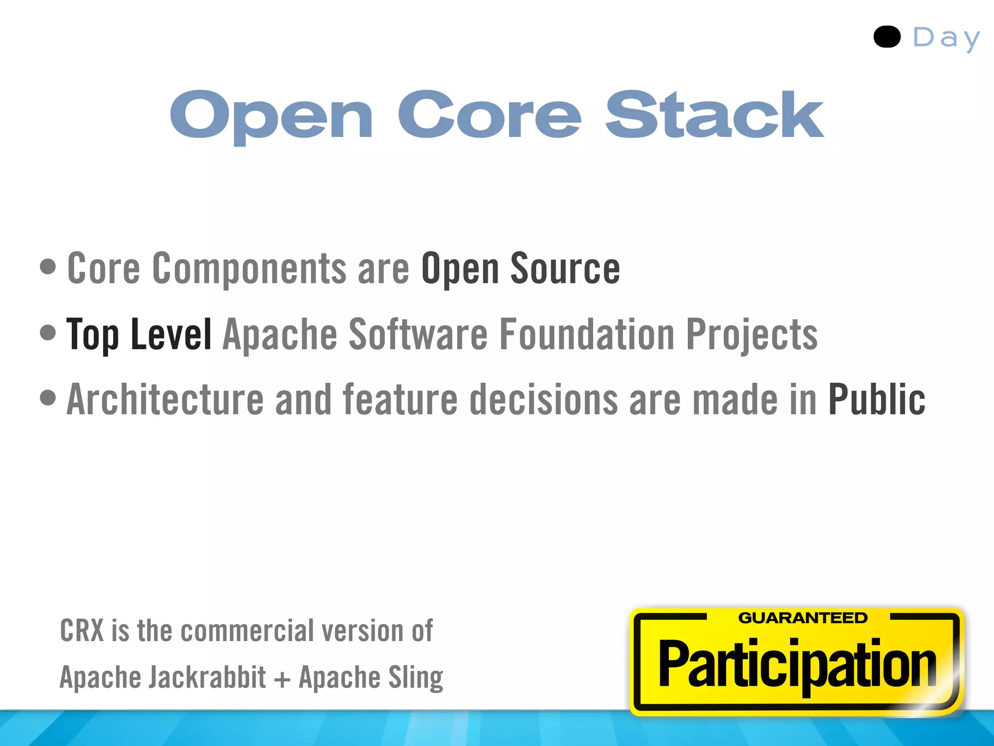 Open Core Stack

• Core Components are Open Source
• Top Level Apache Software Foundation Projects
• Architecture and feature decisions are made in Public



                                           GUARANTEED
 CRX is the commercial version of
 Apache Jackrabbit + Apache Sling     Participation
 