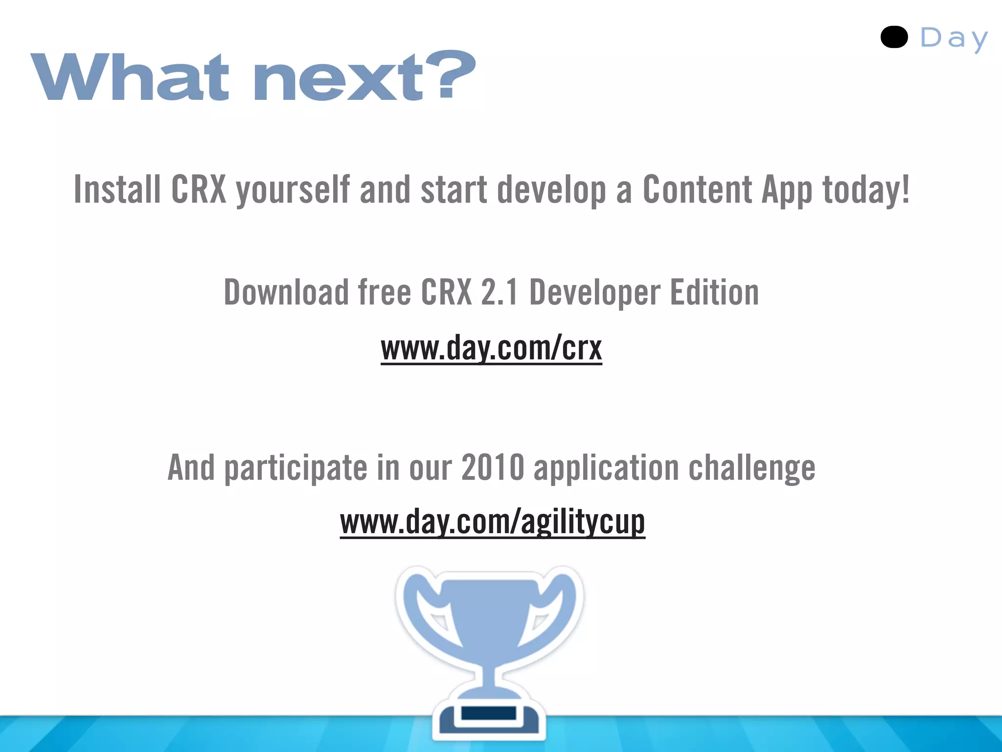 What next?
Install CRX yourself and start develop a Content App today!

          Download free CRX 2.1 Developer Edition
                      www.day.com/crx


      And participate in our 2010 application challenge
                   www.day.com/agilitycup
 