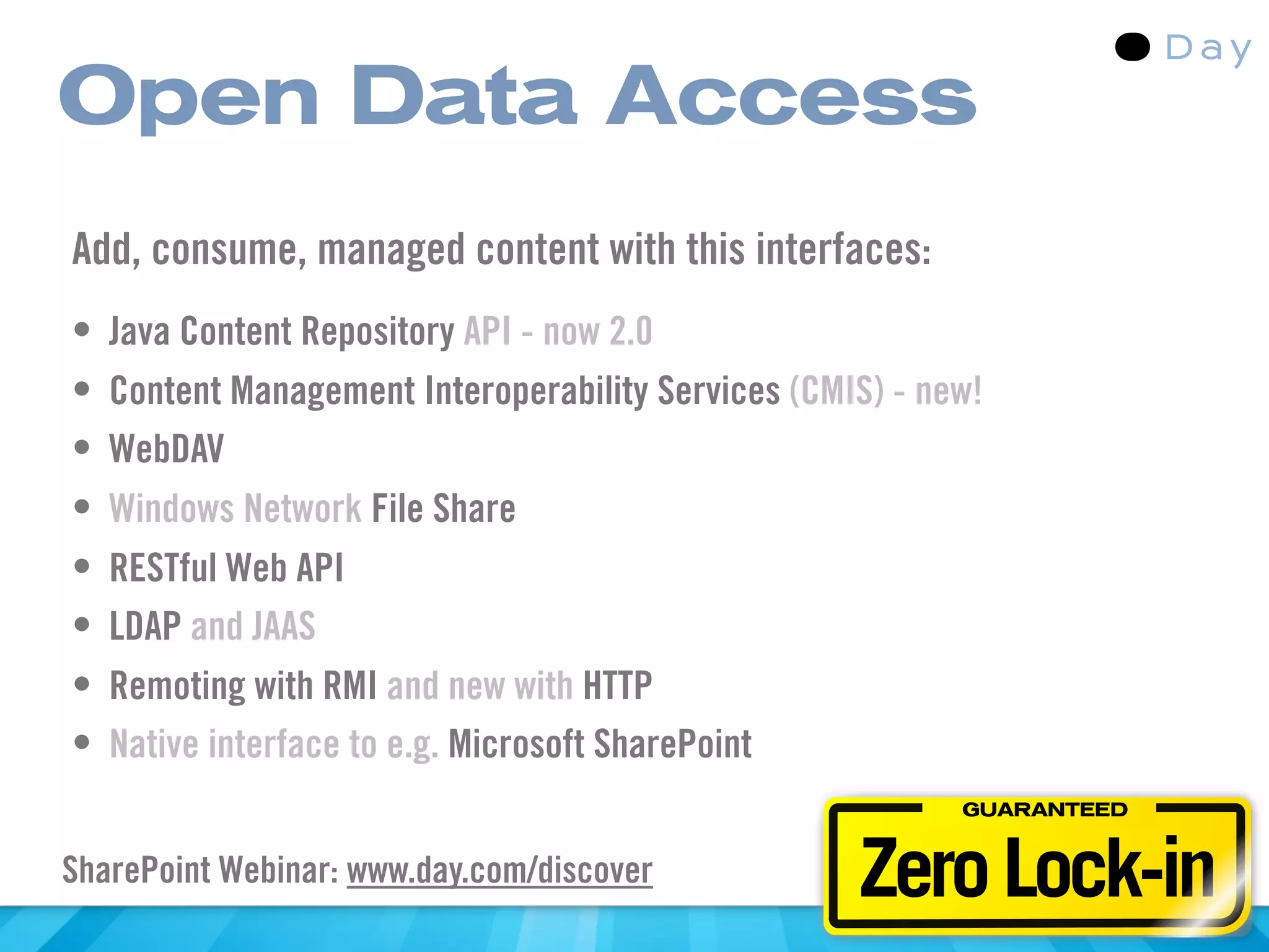 Open Data Access
Add, consume, managed content with this interfaces:
•   Java Content Repository API - now 2.0
•   Content Management Interoperability Services (CMIS) - new!
•   WebDAV
•   Windows Network File Share
•   RESTful Web API
•   LDAP and JAAS
•   Remoting with RMI and new with HTTP
•   Native interface to e.g. Microsoft SharePoint
                                                            GUARANTEED


SharePoint Webinar: www.day.com/discover             Zero Lock-in
 