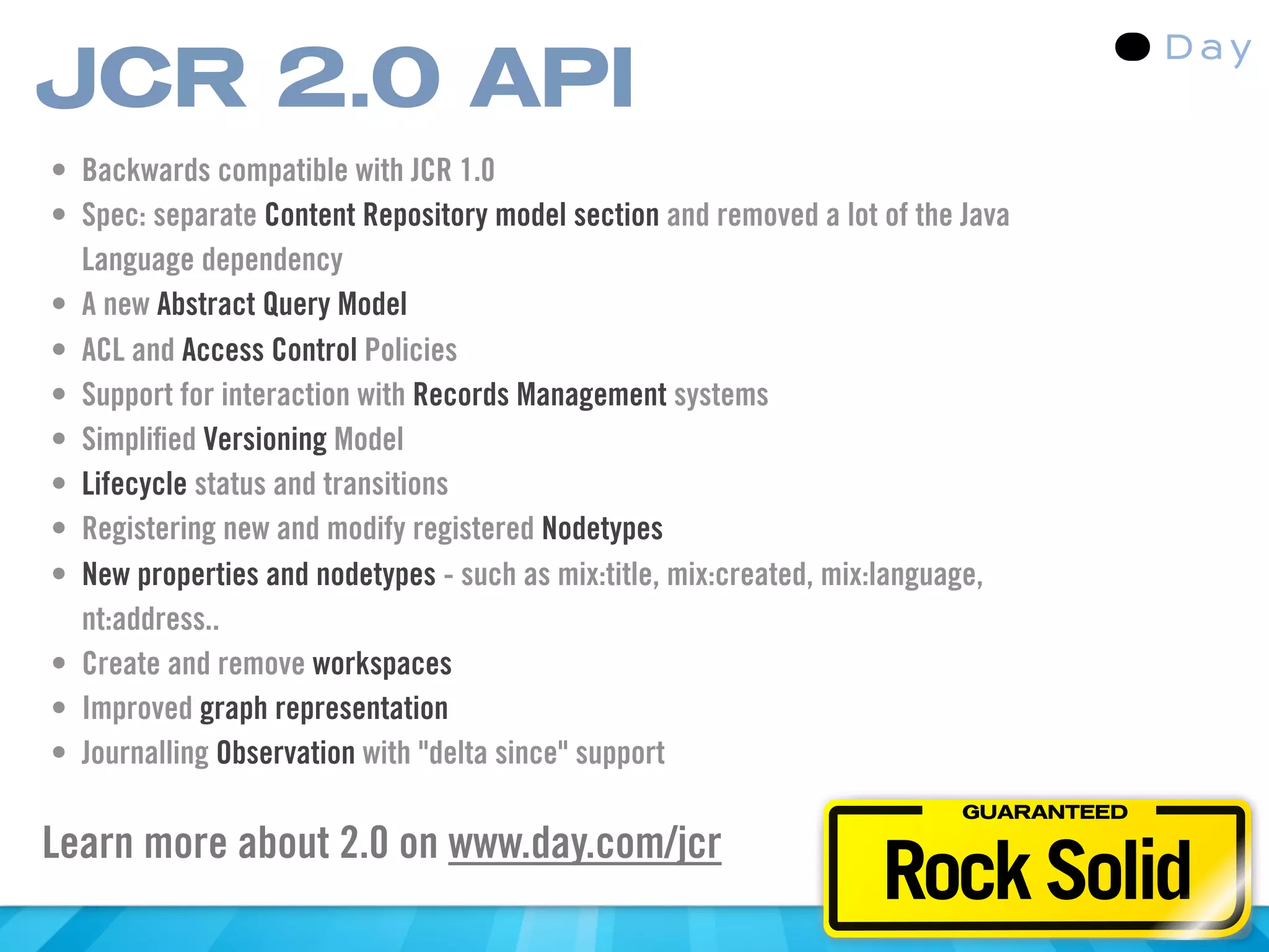 JCR 2.0 API
• Backwards compatible with JCR 1.0
• Spec: separate Content Repository model section and removed a lot of the Java
  Language dependency
• A new Abstract Query Model
• ACL and Access Control Policies
• Support for interaction with Records Management systems
• Simpliﬁed Versioning Model
• Lifecycle status and transitions
• Registering new and modify registered Nodetypes
• New properties and nodetypes - such as mix:title, mix:created, mix:language,
  nt:address..
• Create and remove workspaces
• Improved graph representation
• Journalling Observation with "delta since" support
                                                                           GUARANTEED



                                                                    Rock Solid
Learn more about 2.0 on www.day.com/jcr
 