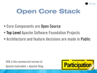 Open Core Stack

• Core Components are Open Source
• Top Level Apache Software Foundation Projects
• Architecture and feature decisions are made in Public



                                           GUARANTEED
 CRX is the commercial version of
 Apache Jackrabbit + Apache Sling     Participation
 