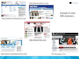 http://www.metro.co.uk




                                                                   Example of some
                                                                   CRX customers.
http://explore.dailymail.co.uk




                                 http://www.time.com




http://www.mapofmedicine.com                              HP Dialogue Live
 