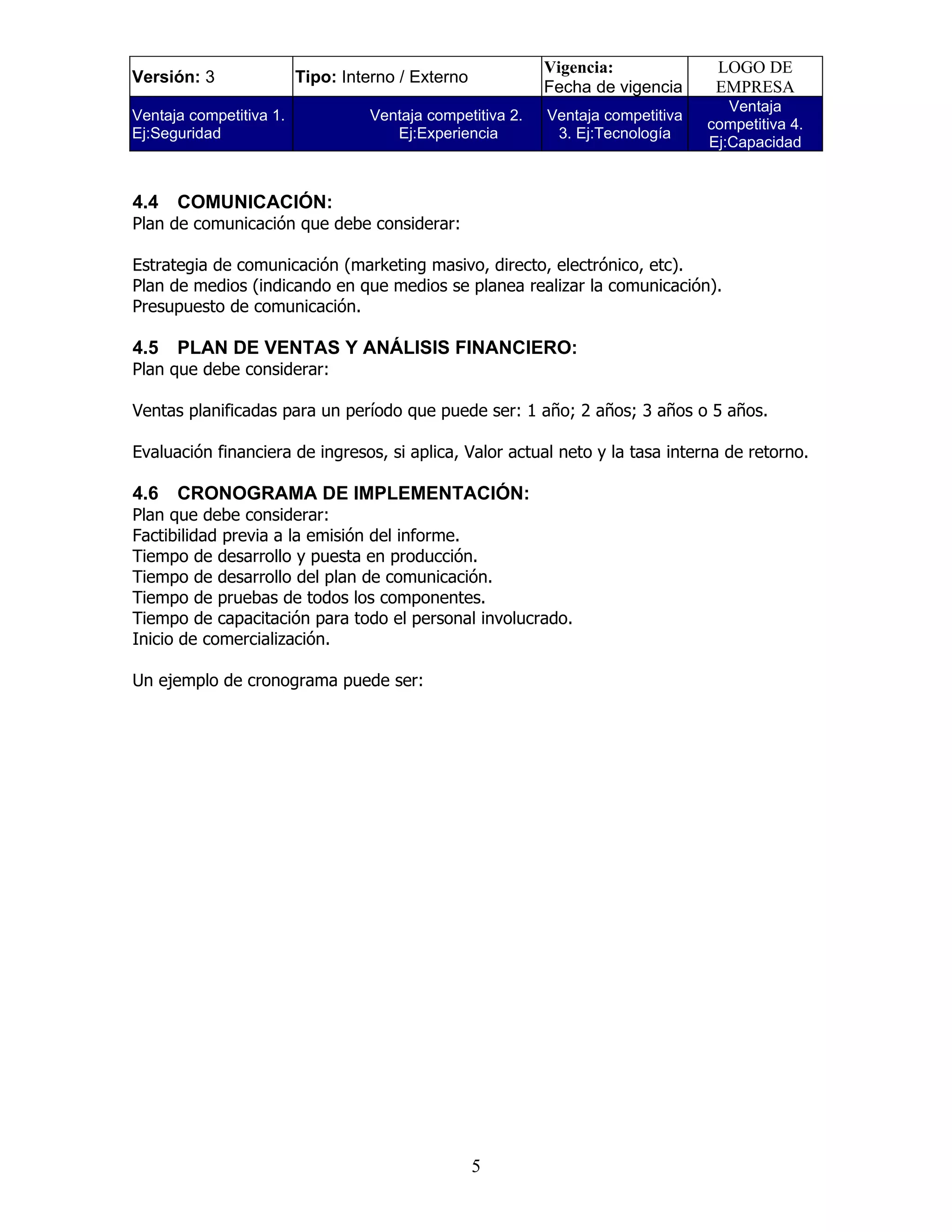 Vigencia:              LOGO DE
Versión: 3               Tipo: Interno / Externo
                                                           Fecha de vigencia      EMPRESA
                                                                                    Ventaja
Ventaja competitiva 1.            Ventaja competitiva 2.   Ventaja competitiva
                                                                                 competitiva 4.
Ej:Seguridad                         Ej:Experiencia         3. Ej:Tecnología
                                                                                 Ej:Capacidad


4.4   COMUNICACIÓN:
Plan de comunicación que debe considerar:

Estrategia de comunicación (marketing masivo, directo, electrónico, etc).
Plan de medios (indicando en que medios se planea realizar la comunicación).
Presupuesto de comunicación.

4.5   PLAN DE VENTAS Y ANÁLISIS FINANCIERO:
Plan que debe considerar:

Ventas planificadas para un período que puede ser: 1 año; 2 años; 3 años o 5 años.

Evaluación financiera de ingresos, si aplica, Valor actual neto y la tasa interna de retorno.

4.6   CRONOGRAMA DE IMPLEMENTACIÓN:
Plan que debe considerar:
Factibilidad previa a la emisión del informe.
Tiempo de desarrollo y puesta en producción.
Tiempo de desarrollo del plan de comunicación.
Tiempo de pruebas de todos los componentes.
Tiempo de capacitación para todo el personal involucrado.
Inicio de comercialización.

Un ejemplo de cronograma puede ser:




                                                   5
 