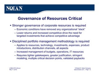 © Robert E. Nolan Company
www.renolan.com | Page 12
LOMA CFO Inforum
May 17, 2010
Governance of Resources Critical
§ Stronger governance of corporate resources is required
– Economic conditions have removed any organizational “slack”
– Lower returns and increased competitive drive the need for
targeted investments that achieve competitive advantage
§ Disciplined portfolio management methodology is required
– Applies to resources, technology, investments, expenses, product
introductions, distribution channels, all aspects
– Increased management of budgets, operations, IT resources
– Requires tighter gatekeepers, greater justification, stringent
modeling, multiple critical decision points, validated paybacks
 