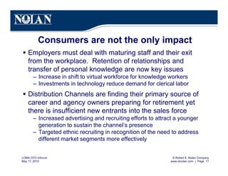 © Robert E. Nolan Company
www.renolan.com | Page 17
LOMA CFO Inforum
May 17, 2010
Consumers are not the only impact
§ Employers must deal with maturing staff and their exit
from the workplace. Retention of relationships and
transfer of personal knowledge are now key issues
– Increase in shift to virtual workforce for knowledge workers
– Investments in technology reduce demand for clerical labor
§ Distribution Channels are finding their primary source of
career and agency owners preparing for retirement yet
there is insufficient new entrants into the sales force
– Increased advertising and recruiting efforts to attract a younger
generation to sustain the channel’s presence
– Targeted ethnic recruiting in recognition of the need to address
different market segments more effectively
 