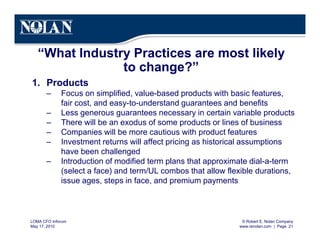© Robert E. Nolan Company
www.renolan.com | Page 21
LOMA CFO Inforum
May 17, 2010
“What Industry Practices are most likely
to change?”
1. Products
– Focus on simplified, value-based products with basic features,
fair cost, and easy-to-understand guarantees and benefits
– Less generous guarantees necessary in certain variable products
– There will be an exodus of some products or lines of business
– Companies will be more cautious with product features
– Investment returns will affect pricing as historical assumptions
have been challenged
– Introduction of modified term plans that approximate dial-a-term
(select a face) and term/UL combos that allow flexible durations,
issue ages, steps in face, and premium payments
 