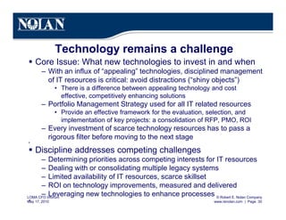 © Robert E. Nolan Company
www.renolan.com | Page 30
LOMA CFO Inforum
May 17, 2010
Technology remains a challenge
§ Core Issue: What new technologies to invest in and when
– With an influx of “appealing” technologies, disciplined management
of IT resources is critical: avoid distractions (“shiny objects”)
• There is a difference between appealing technology and cost
effective, competitively enhancing solutions
– Portfolio Management Strategy used for all IT related resources
• Provide an effective framework for the evaluation, selection, and
implementation of key projects: a consolidation of RFP, PMO, ROI
– Every investment of scarce technology resources has to pass a
rigorous filter before moving to the next stage
§
§ Discipline addresses competing challenges
– Determining priorities across competing interests for IT resources
– Dealing with or consolidating multiple legacy systems
– Limited availability of IT resources, scarce skillset
– ROI on technology improvements, measured and delivered
– Leveraging new technologies to enhance processes
§
 