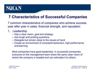 © Robert E. Nolan Company
www.renolan.com | Page 35
LOMA CFO Inforum
May 17, 2010
7 Characteristics of Successful Companies
7 common characteristics of companies who achieve success
year after year in sales, financial strength, and reputation
1. Leadership
– Has a clear vision, goal and strategy
– Ask tough and probing questions
– Delegate but remain close to the issues at hand
– Create an environment of consistent behaviors, high performance
and learning
Most companies have good leadership. In successful companies,
everyone on the management team share the same clear vision of
where the company is headed and can articulate it to others.
 