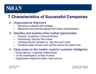 © Robert E. Nolan Company
www.renolan.com | Page 36
LOMA CFO Inforum
May 17, 2010
7 Characteristics of Successful Companies
2. Organizational Alignment
– Structure is aligned with strategy
– Measures and rewards aligned with these characteristics
3. Identifies and exploits niche market opportunities
– Product / Customer / Channel Niches
– Processing / Service Fee niches
– ‘entrepreneurial’ mindset vs. ‘why this won’t work’
– Practical realty of how much will this add to the bottom line
4. Close pulse on the market, superior customer intelligence
– Close agency / customer relationships
– “In the marketplace” or flow of ideas
– Organization aligned to listen, hear and act
 