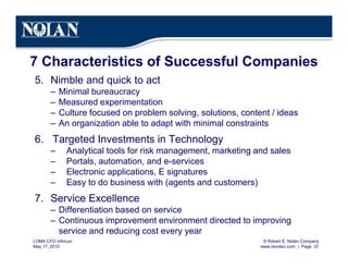 © Robert E. Nolan Company
www.renolan.com | Page 37
LOMA CFO Inforum
May 17, 2010
7 Characteristics of Successful Companies
5. Nimble and quick to act
– Minimal bureaucracy
– Measured experimentation
– Culture focused on problem solving, solutions, content / ideas
– An organization able to adapt with minimal constraints
6. Targeted Investments in Technology
– Analytical tools for risk management, marketing and sales
– Portals, automation, and e-services
– Electronic applications, E signatures
– Easy to do business with (agents and customers)
7. Service Excellence
– Differentiation based on service
– Continuous improvement environment directed to improving
service and reducing cost every year
 