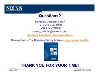 © Robert E. Nolan Company
www.renolan.com | Page 38
LOMA CFO Inforum
May 17, 2010
Questions?
Steven M. Callahan, CMC®
972-248-3727 office
206-619-7740 cell
steve_callahan@renolan.com
http://www.linkedin.com/in/stevencallahan
Coming Soon – The Complete Survey Analysis: www.renolan.com/life
THANK YOU FOR YOUR TIME!
 