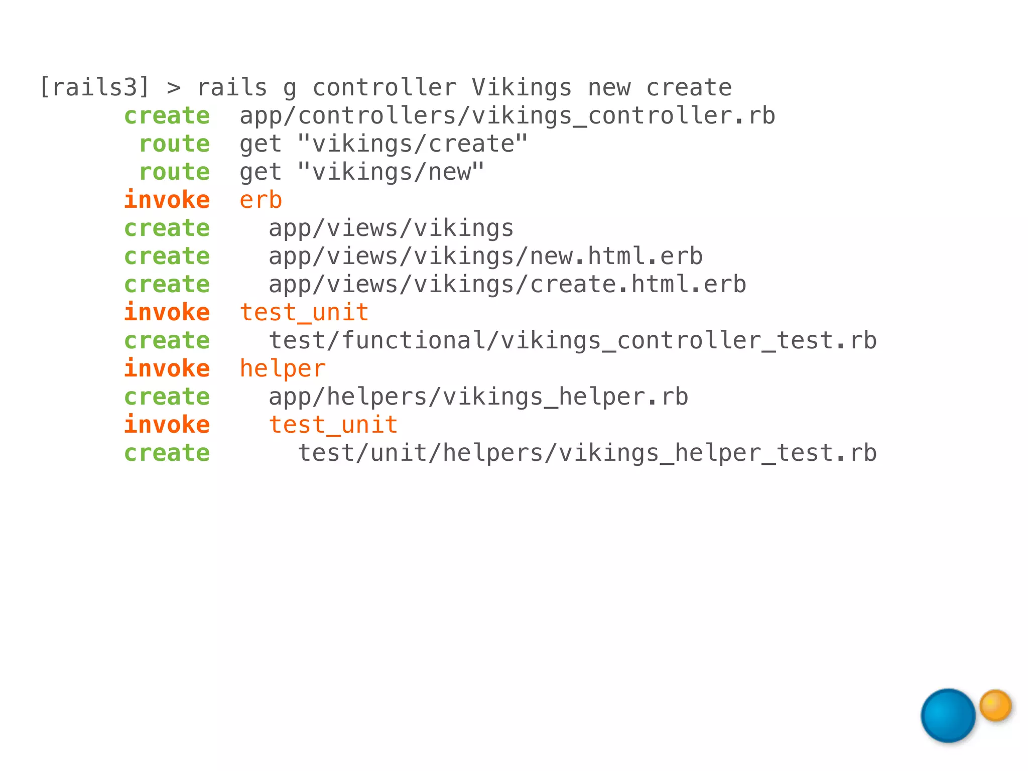 [rails3] > rails g controller Vikings new create
      create app/controllers/vikings_controller.rb
       route get "vikings/create"
       route get "vikings/new"
      invoke erb
      create    app/views/vikings
      create    app/views/vikings/new.html.erb
      create    app/views/vikings/create.html.erb
      invoke test_unit
      create    test/functional/vikings_controller_test.rb
      invoke helper
      create    app/helpers/vikings_helper.rb
      invoke    test_unit
      create      test/unit/helpers/vikings_helper_test.rb
 
