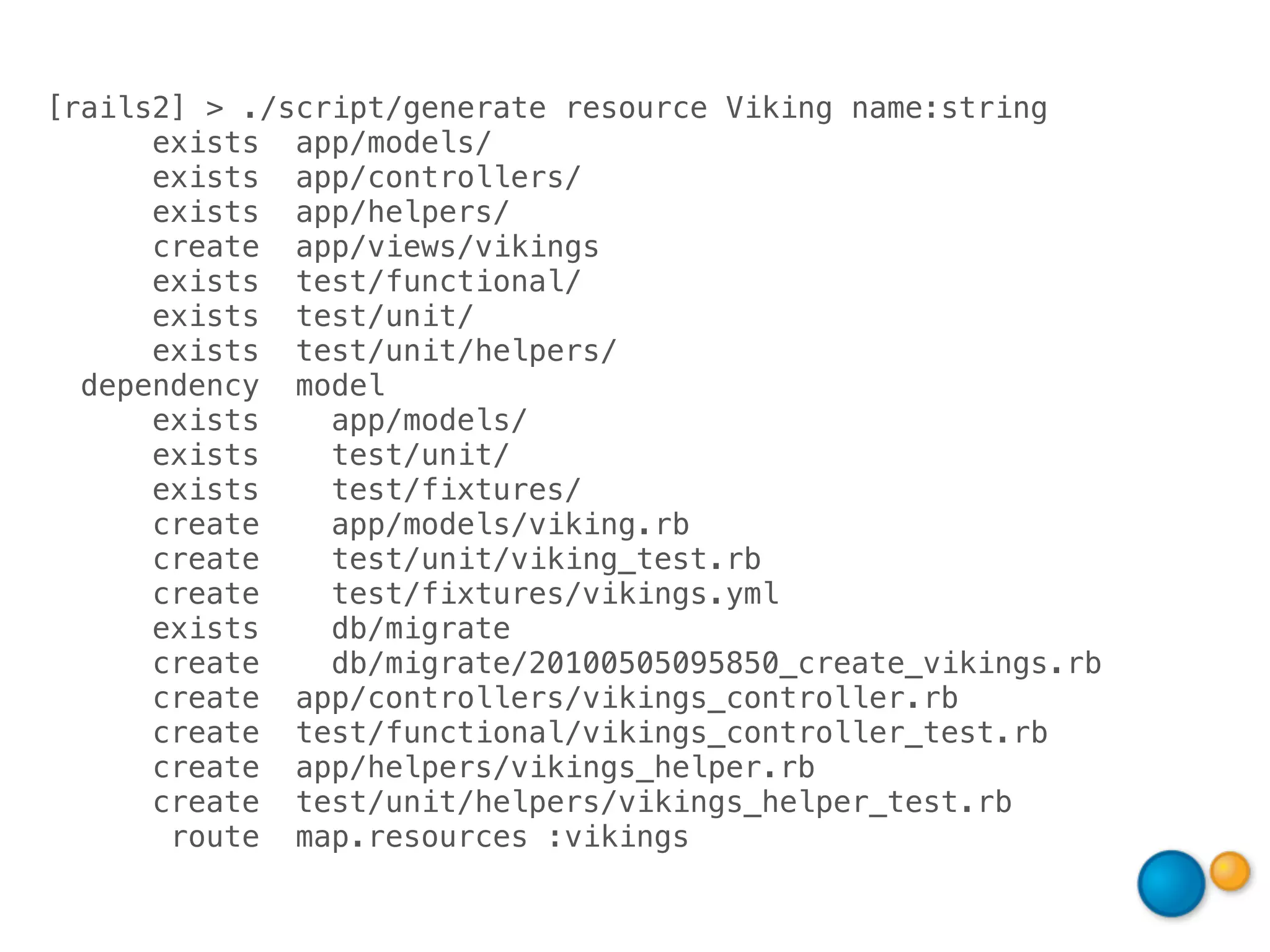 [rails2] > ./script/generate resource Viking name:string
      exists app/models/
      exists app/controllers/
      exists app/helpers/
      create app/views/vikings
      exists test/functional/
      exists test/unit/
      exists test/unit/helpers/
  dependency model
      exists    app/models/
      exists    test/unit/
      exists    test/fixtures/
      create    app/models/viking.rb
      create    test/unit/viking_test.rb
      create    test/fixtures/vikings.yml
      exists    db/migrate
      create    db/migrate/20100505095850_create_vikings.rb
      create app/controllers/vikings_controller.rb
      create test/functional/vikings_controller_test.rb
      create app/helpers/vikings_helper.rb
      create test/unit/helpers/vikings_helper_test.rb
       route map.resources :vikings
 