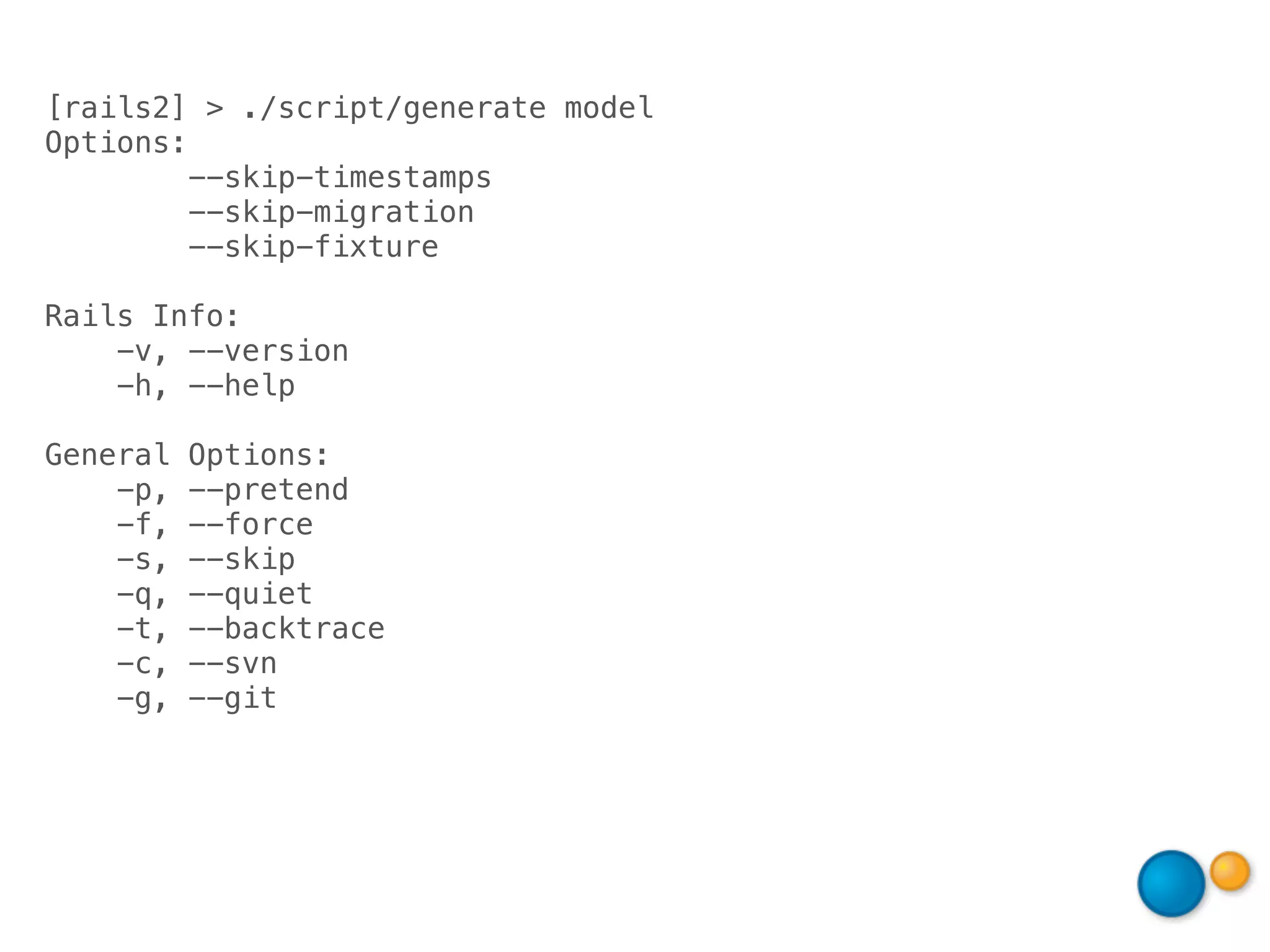 [rails2] > ./script/generate model
Options:
         --skip-timestamps
         --skip-migration
         --skip-fixture

Rails Info:
    -v, --version
    -h, --help

General   Options:
    -p,   --pretend
    -f,   --force
    -s,   --skip
    -q,   --quiet
    -t,   --backtrace
    -c,   --svn
    -g,   --git
 