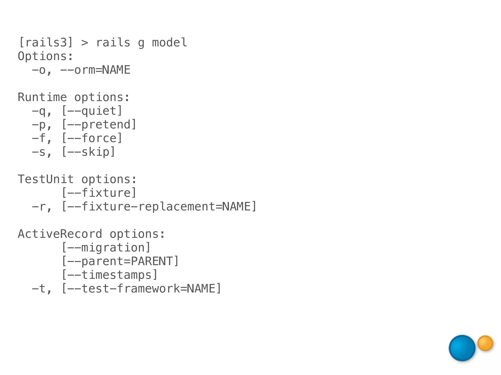 [rails3] > rails g model
Options:
  -o, --orm=NAME

Runtime options:
  -q, [--quiet]
  -p, [--pretend]
  -f, [--force]
  -s, [--skip]

TestUnit options:
      [--fixture]
  -r, [--fixture-replacement=NAME]

ActiveRecord options:
      [--migration]
      [--parent=PARENT]
      [--timestamps]
  -t, [--test-framework=NAME]
 