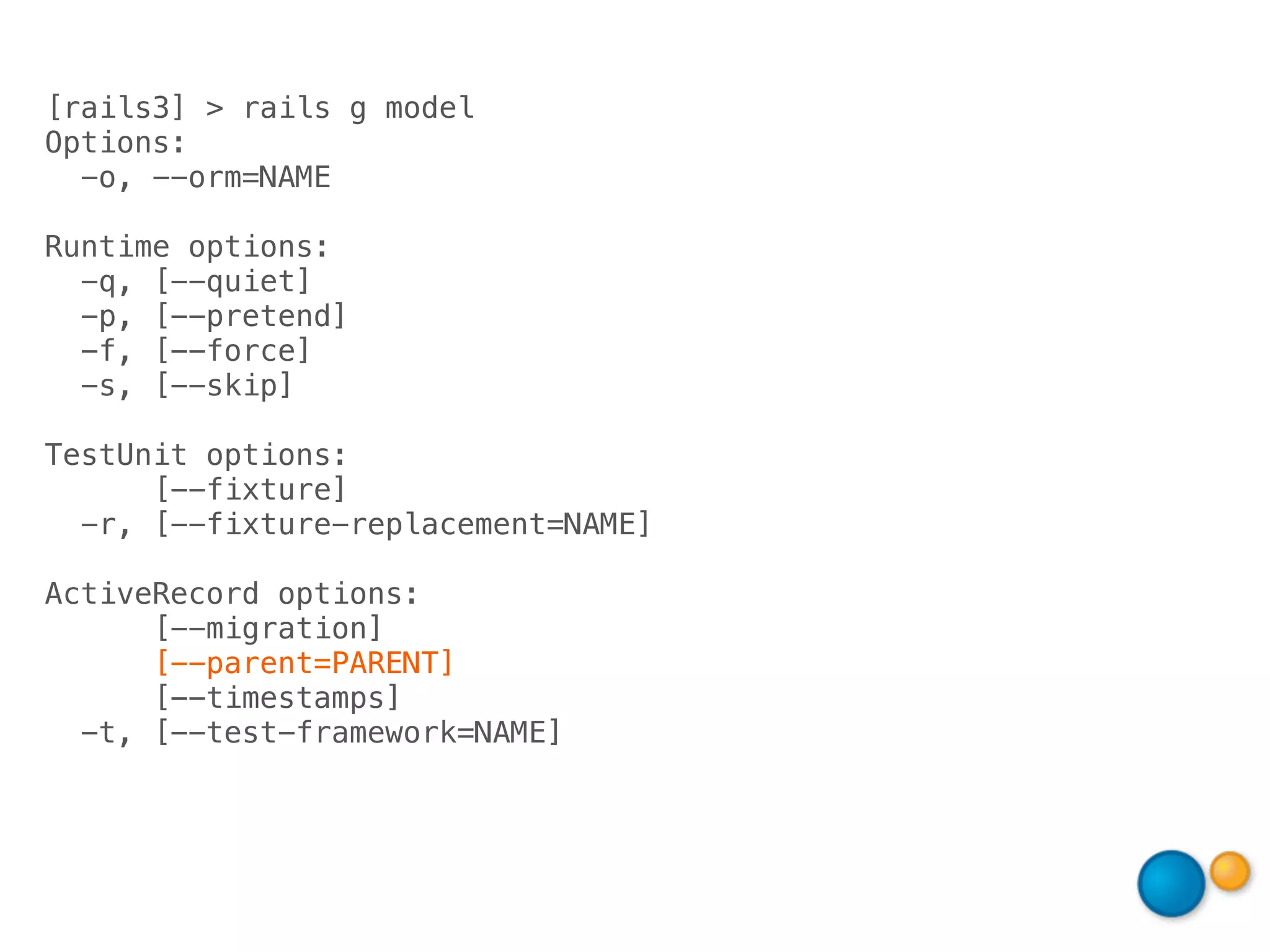 [rails3] > rails g model
Options:
  -o, --orm=NAME

Runtime options:
  -q, [--quiet]
  -p, [--pretend]
  -f, [--force]
  -s, [--skip]

TestUnit options:
      [--fixture]
  -r, [--fixture-replacement=NAME]

ActiveRecord options:
      [--migration]
      [--parent=PARENT]
      [--timestamps]
  -t, [--test-framework=NAME]
 