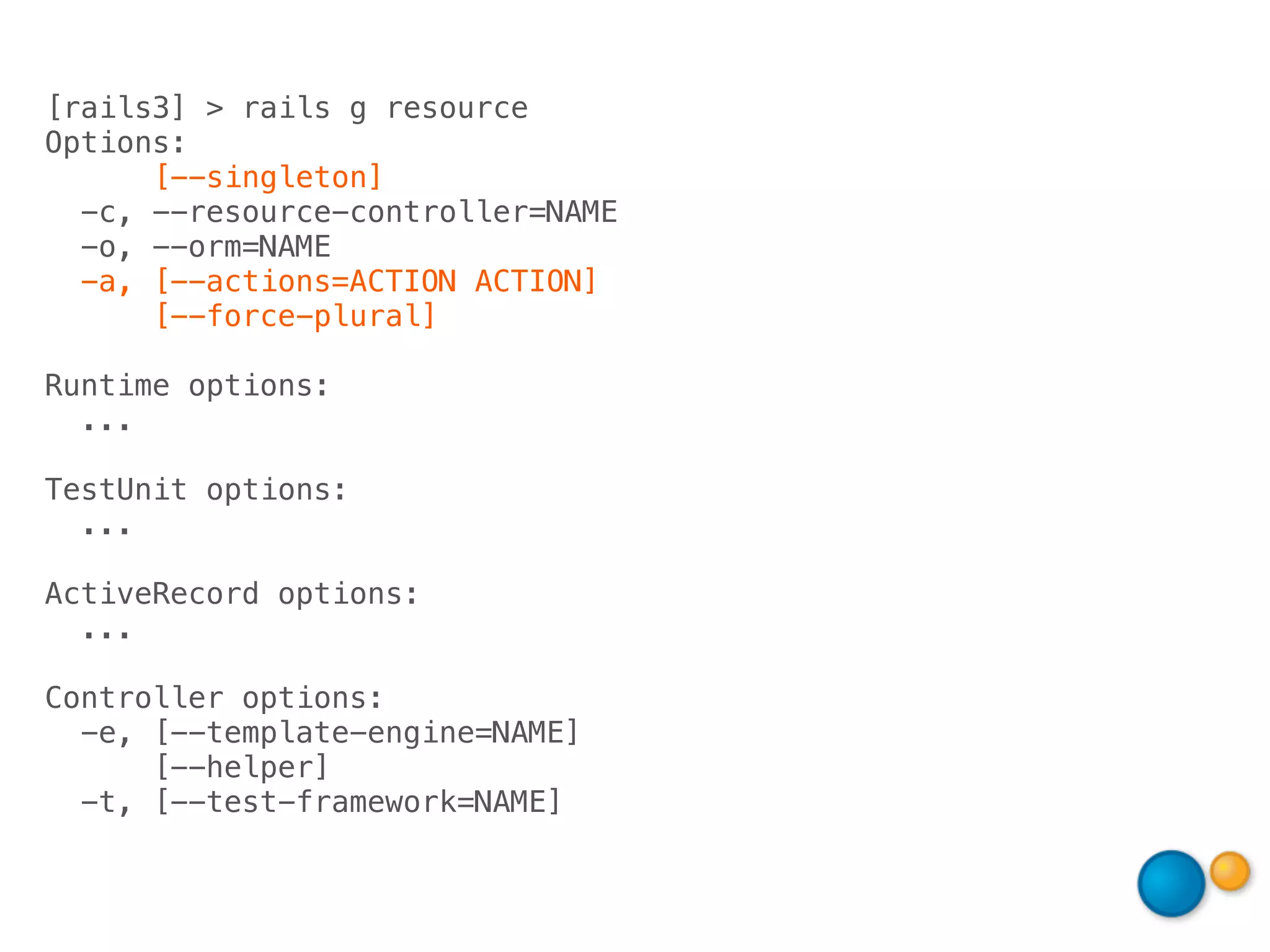 [rails3] > rails g resource
Options:
      [--singleton]
  -c, --resource-controller=NAME
  -o, --orm=NAME
  -a, [--actions=ACTION ACTION]
      [--force-plural]

Runtime options:
  ...

TestUnit options:
  ...

ActiveRecord options:
  ...

Controller options:
  -e, [--template-engine=NAME]
      [--helper]
  -t, [--test-framework=NAME]
 