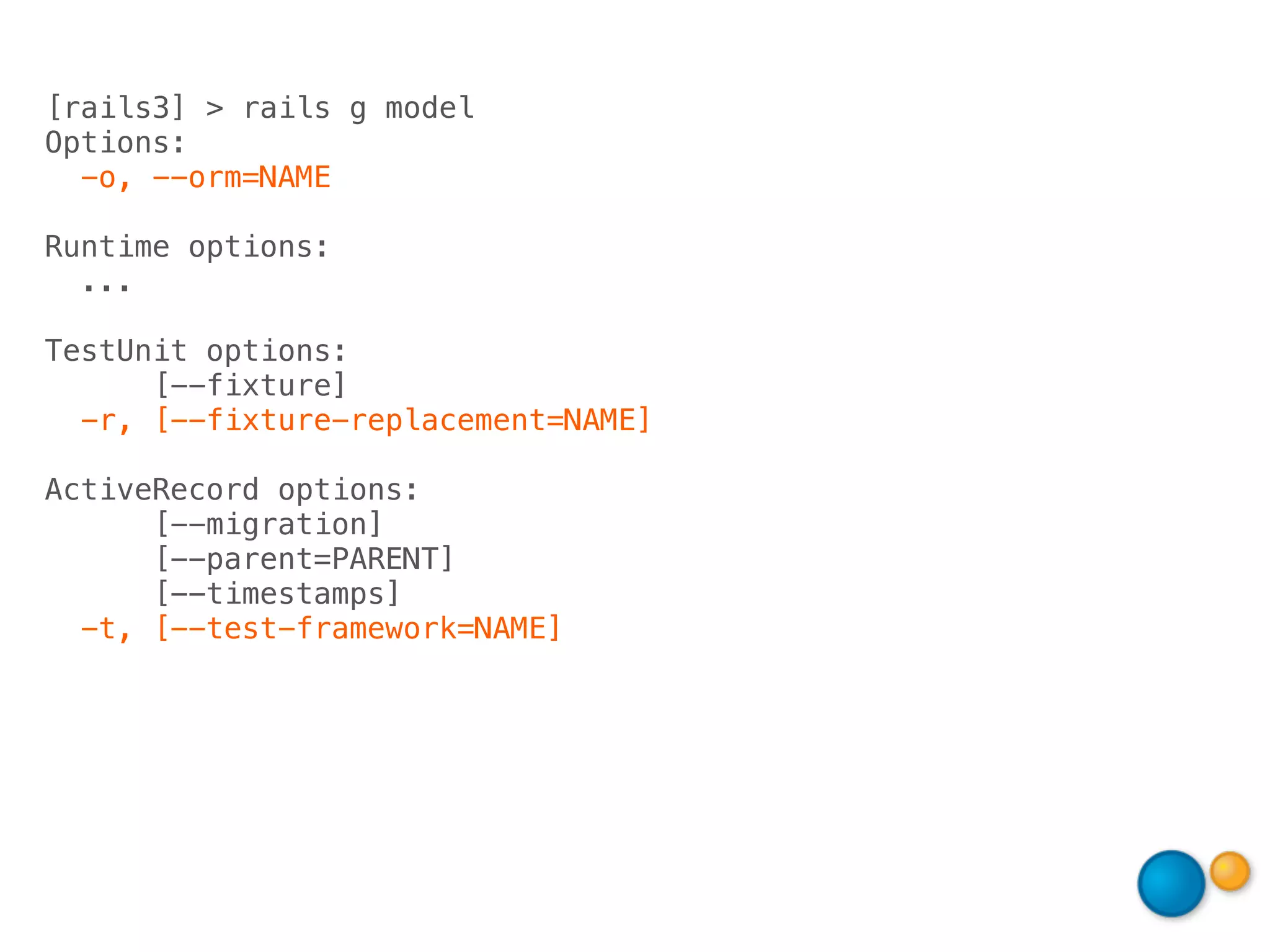 [rails3] > rails g model
Options:
  -o, --orm=NAME

Runtime options:
  ...

TestUnit options:
      [--fixture]
  -r, [--fixture-replacement=NAME]

ActiveRecord options:
      [--migration]
      [--parent=PARENT]
      [--timestamps]
  -t, [--test-framework=NAME]
 