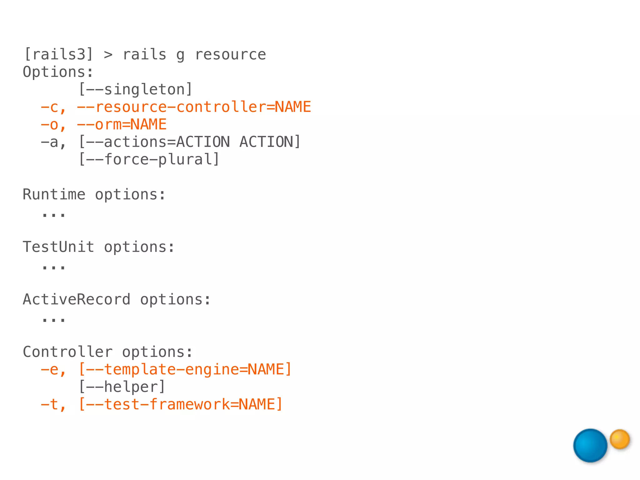 [rails3] > rails g resource
Options:
      [--singleton]
  -c, --resource-controller=NAME
  -o, --orm=NAME
  -a, [--actions=ACTION ACTION]
      [--force-plural]

Runtime options:
  ...

TestUnit options:
  ...

ActiveRecord options:
  ...

Controller options:
  -e, [--template-engine=NAME]
      [--helper]
  -t, [--test-framework=NAME]
 