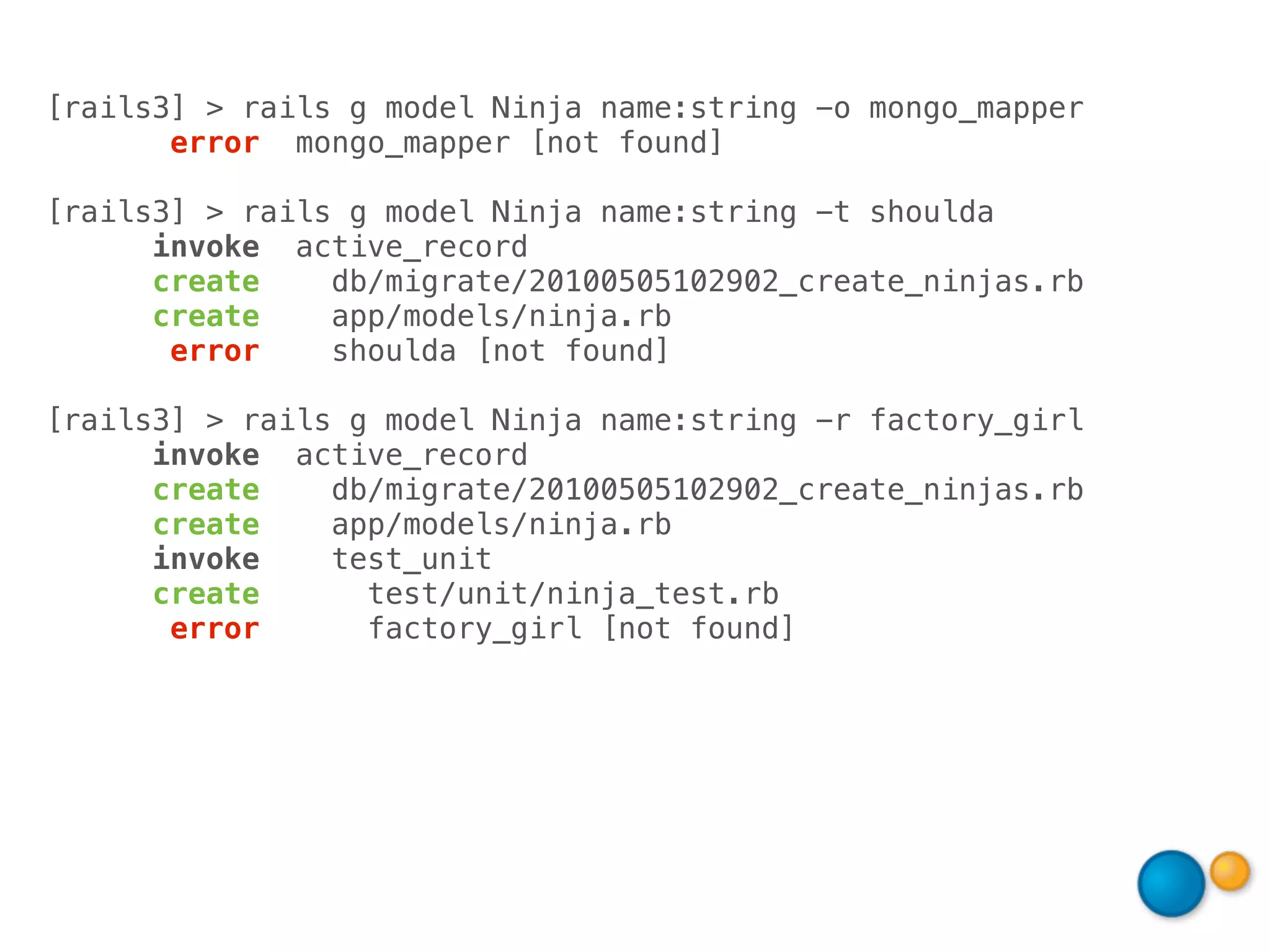 [rails3] > rails g model Ninja name:string -o mongo_mapper
       error mongo_mapper [not found]

[rails3] > rails g model Ninja name:string -t shoulda
      invoke active_record
      create    db/migrate/20100505102902_create_ninjas.rb
      create    app/models/ninja.rb
       error    shoulda [not found]

[rails3] > rails g model Ninja name:string -r factory_girl
      invoke active_record
      create    db/migrate/20100505102902_create_ninjas.rb
      create    app/models/ninja.rb
      invoke    test_unit
      create      test/unit/ninja_test.rb
       error      factory_girl [not found]
 