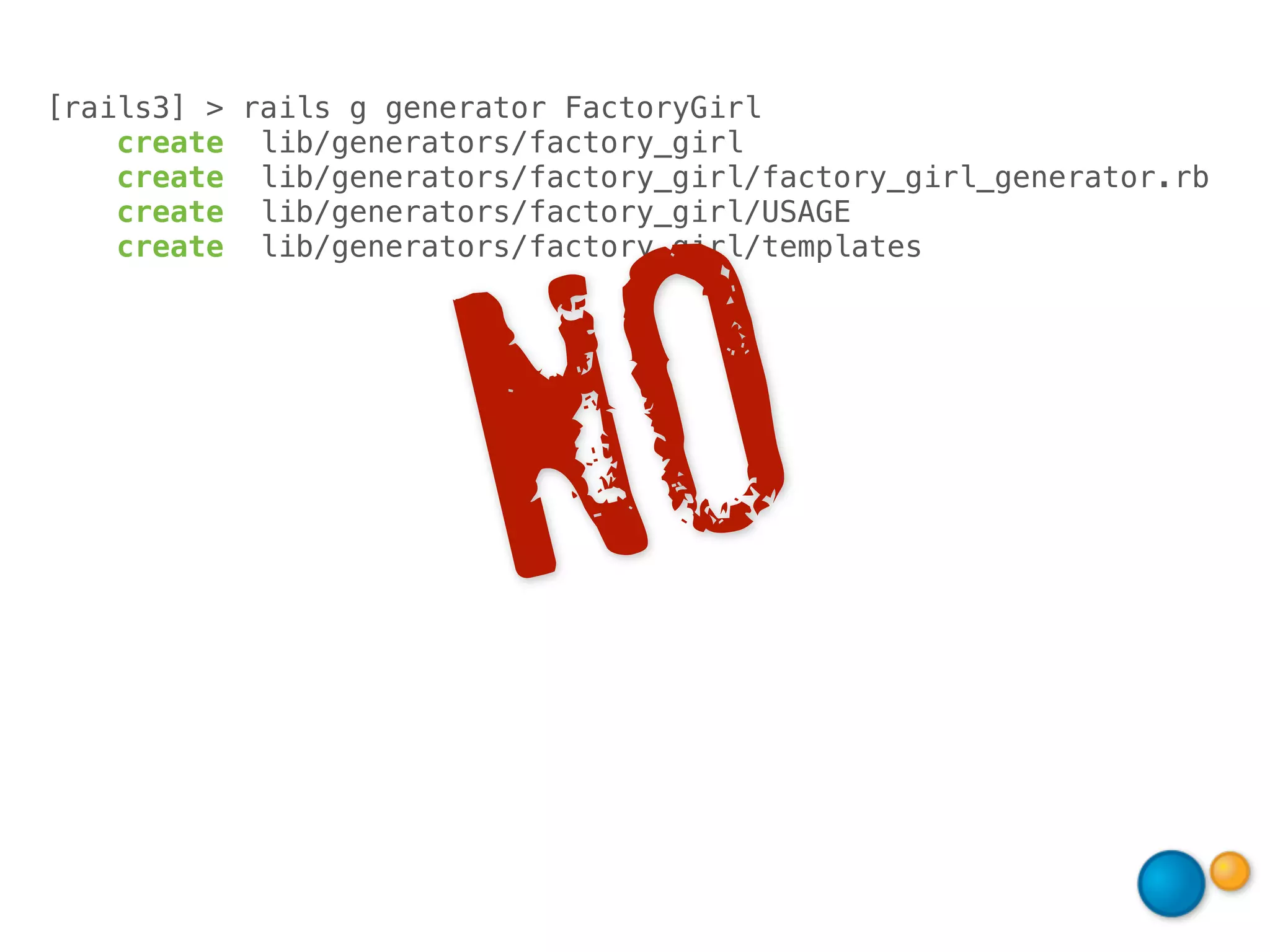[rails3] > rails g generator FactoryGirl
    create lib/generators/factory_girl
    create lib/generators/factory_girl/factory_girl_generator.rb
    create lib/generators/factory_girl/USAGE




                           O
    create lib/generators/factory_girl/templates




                         N
 