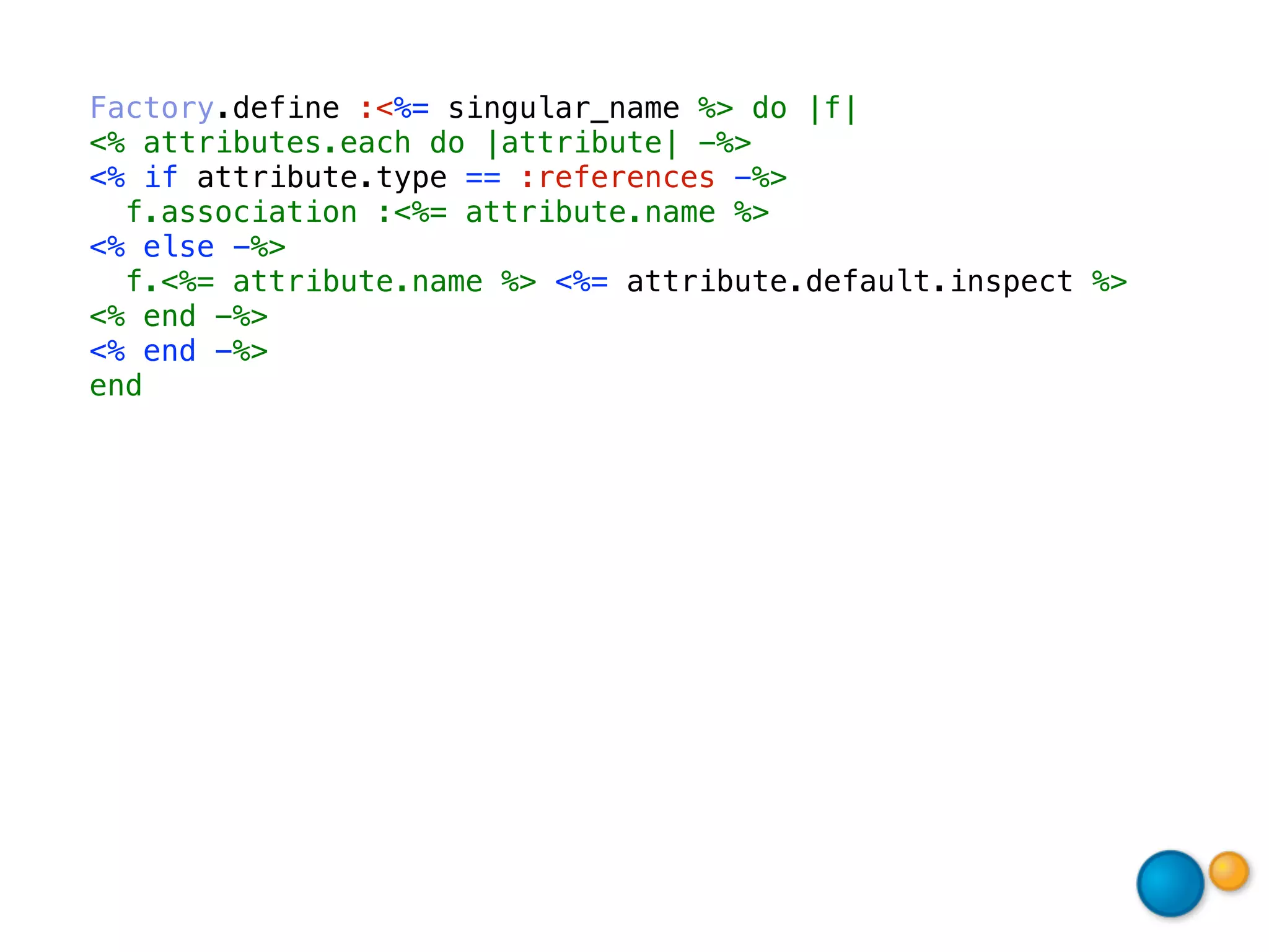 Factory.define :<%= singular_name %> do |f|
<% attributes.each do |attribute| -%>
<% if attribute.type == :references -%>
  f.association :<%= attribute.name %>
<% else -%>
  f.<%= attribute.name %> <%= attribute.default.inspect %>
<% end -%>
<% end -%>
end
 