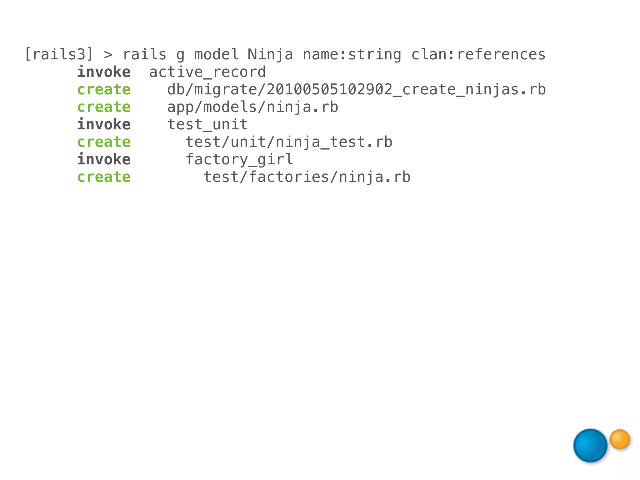 [rails3] > rails g model Ninja name:string clan:references
      invoke active_record
      create    db/migrate/20100505102902_create_ninjas.rb
      create    app/models/ninja.rb
      invoke    test_unit
      create      test/unit/ninja_test.rb
      invoke      factory_girl
      create        test/factories/ninja.rb
 