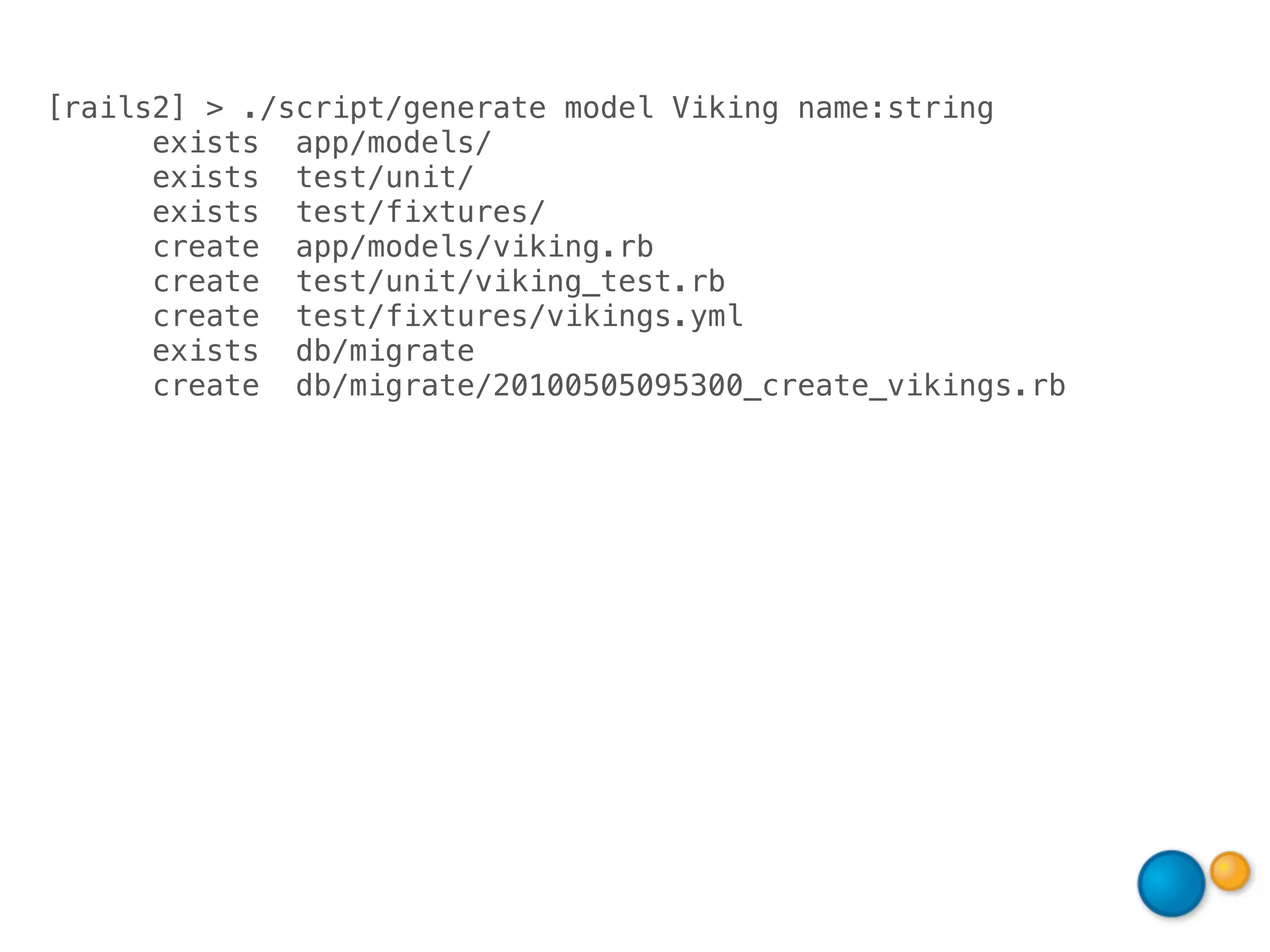 [rails2] > ./script/generate model Viking name:string
      exists app/models/
      exists test/unit/
      exists test/fixtures/
      create app/models/viking.rb
      create test/unit/viking_test.rb
      create test/fixtures/vikings.yml
      exists db/migrate
      create db/migrate/20100505095300_create_vikings.rb
 