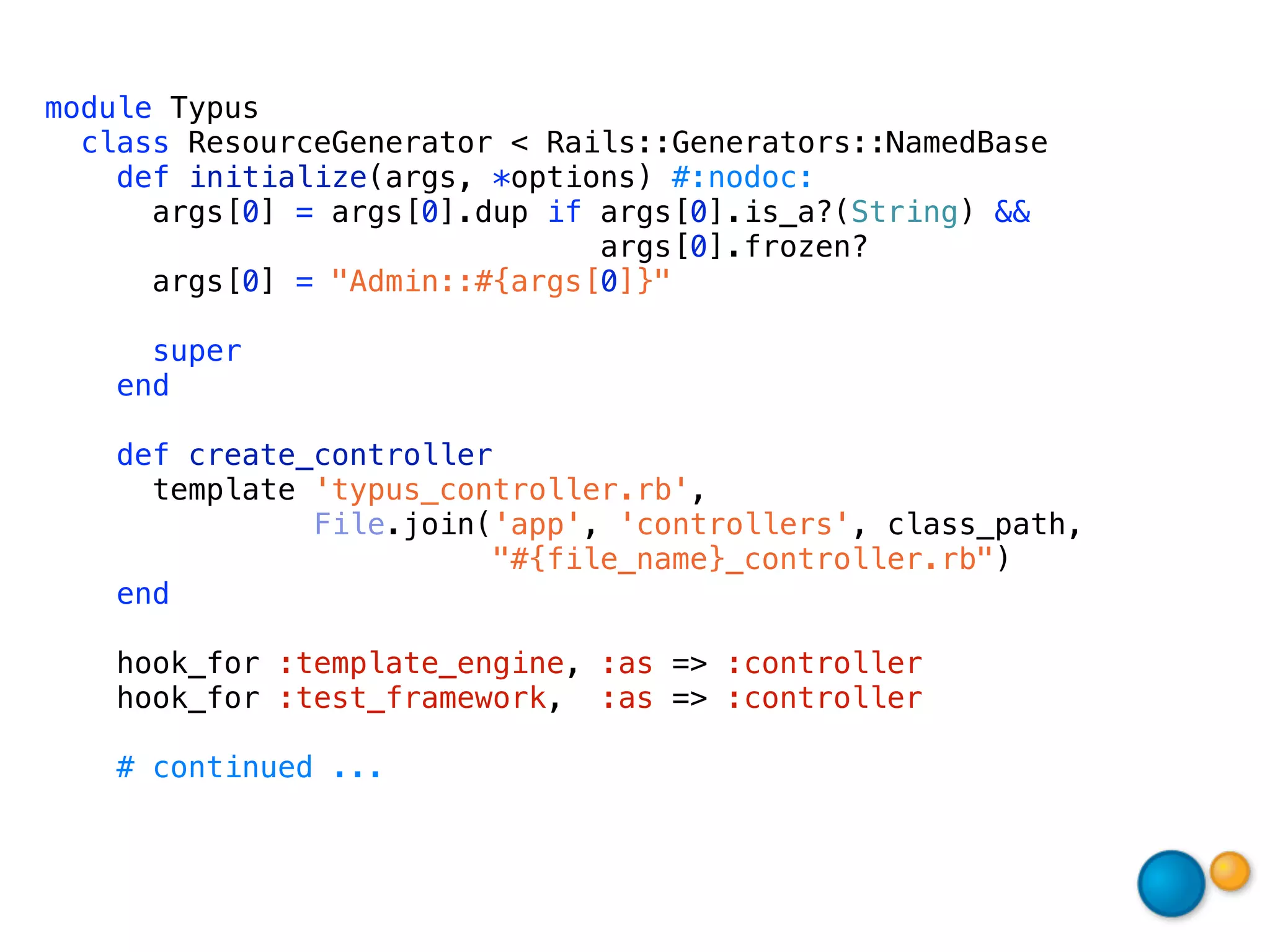 module Typus
  class ResourceGenerator < Rails::Generators::NamedBase
    def initialize(args, *options) #:nodoc:
      args[0] = args[0].dup if args[0].is_a?(String) &&
                               args[0].frozen?
      args[0] = "Admin::#{args[0]}"

     super
   end

   def create_controller
     template 'typus_controller.rb',
              File.join('app', 'controllers', class_path,
                        "#{file_name}_controller.rb")
   end

    hook_for :template_engine, :as => :controller
    hook_for :test_framework, :as => :controller

   # continued ...
 