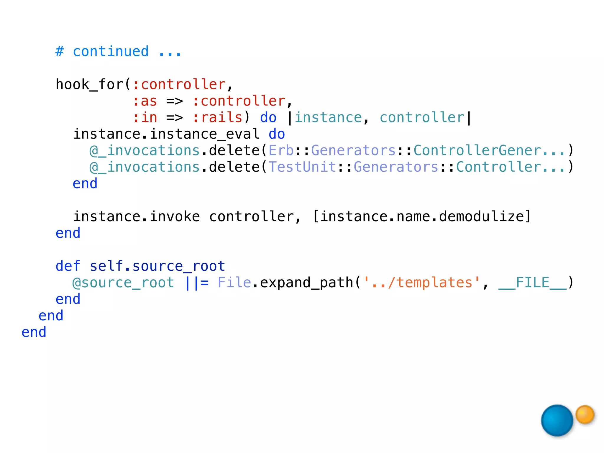 # continued ...

    hook_for(:controller,
             :as => :controller,
             :in => :rails) do |instance, controller|
      instance.instance_eval do
        @_invocations.delete(Erb::Generators::ControllerGener...)
        @_invocations.delete(TestUnit::Generators::Controller...)
      end

      instance.invoke controller, [instance.name.demodulize]
    end

    def self.source_root
      @source_root ||= File.expand_path('../templates', __FILE__)
    end
  end
end
 