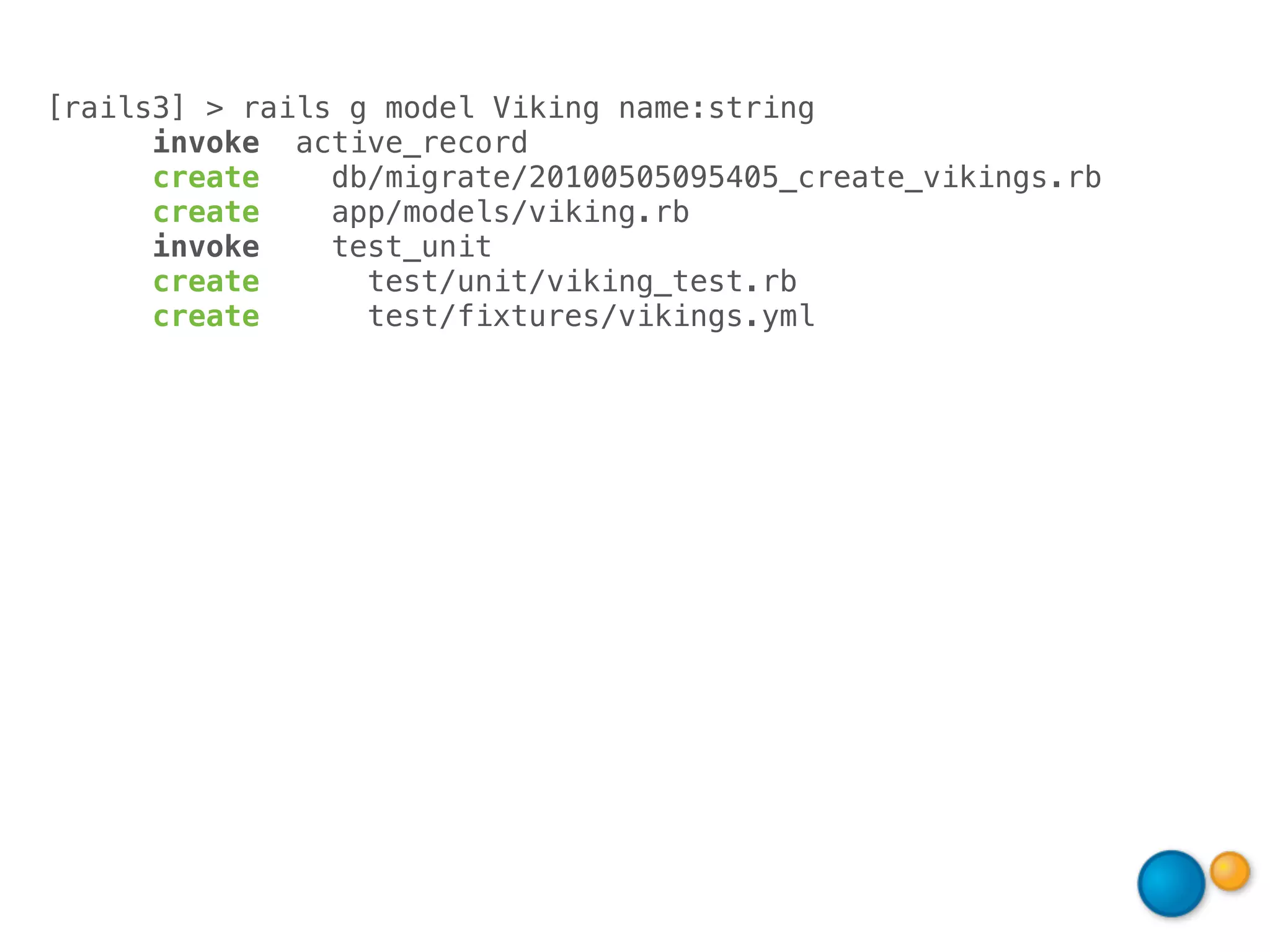 [rails3] > rails g model Viking name:string
      invoke active_record
      create    db/migrate/20100505095405_create_vikings.rb
      create    app/models/viking.rb
      invoke    test_unit
      create      test/unit/viking_test.rb
      create      test/fixtures/vikings.yml
 