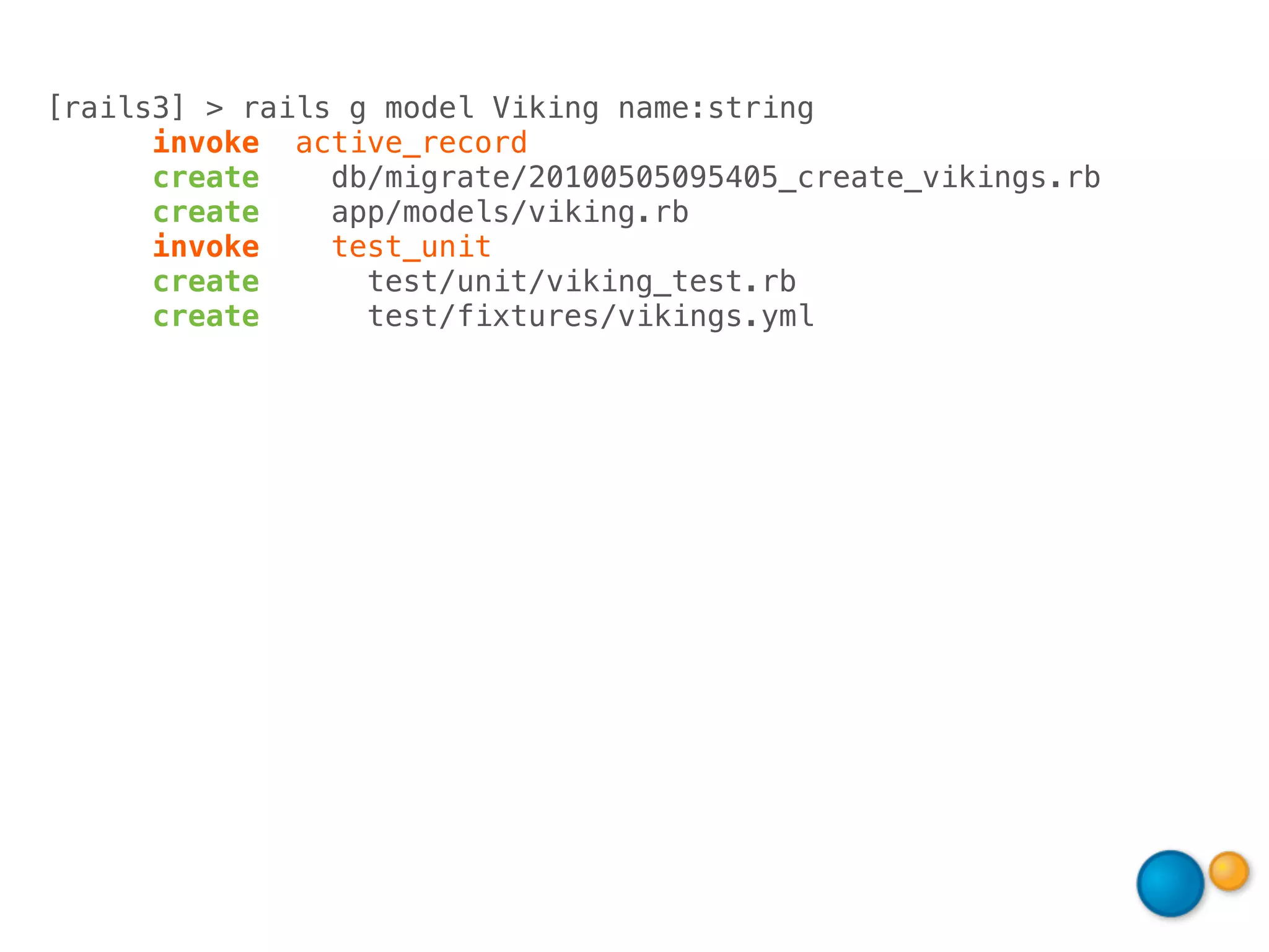 [rails3] > rails g model Viking name:string
      invoke active_record
      create    db/migrate/20100505095405_create_vikings.rb
      create    app/models/viking.rb
      invoke    test_unit
      create      test/unit/viking_test.rb
      create      test/fixtures/vikings.yml
 