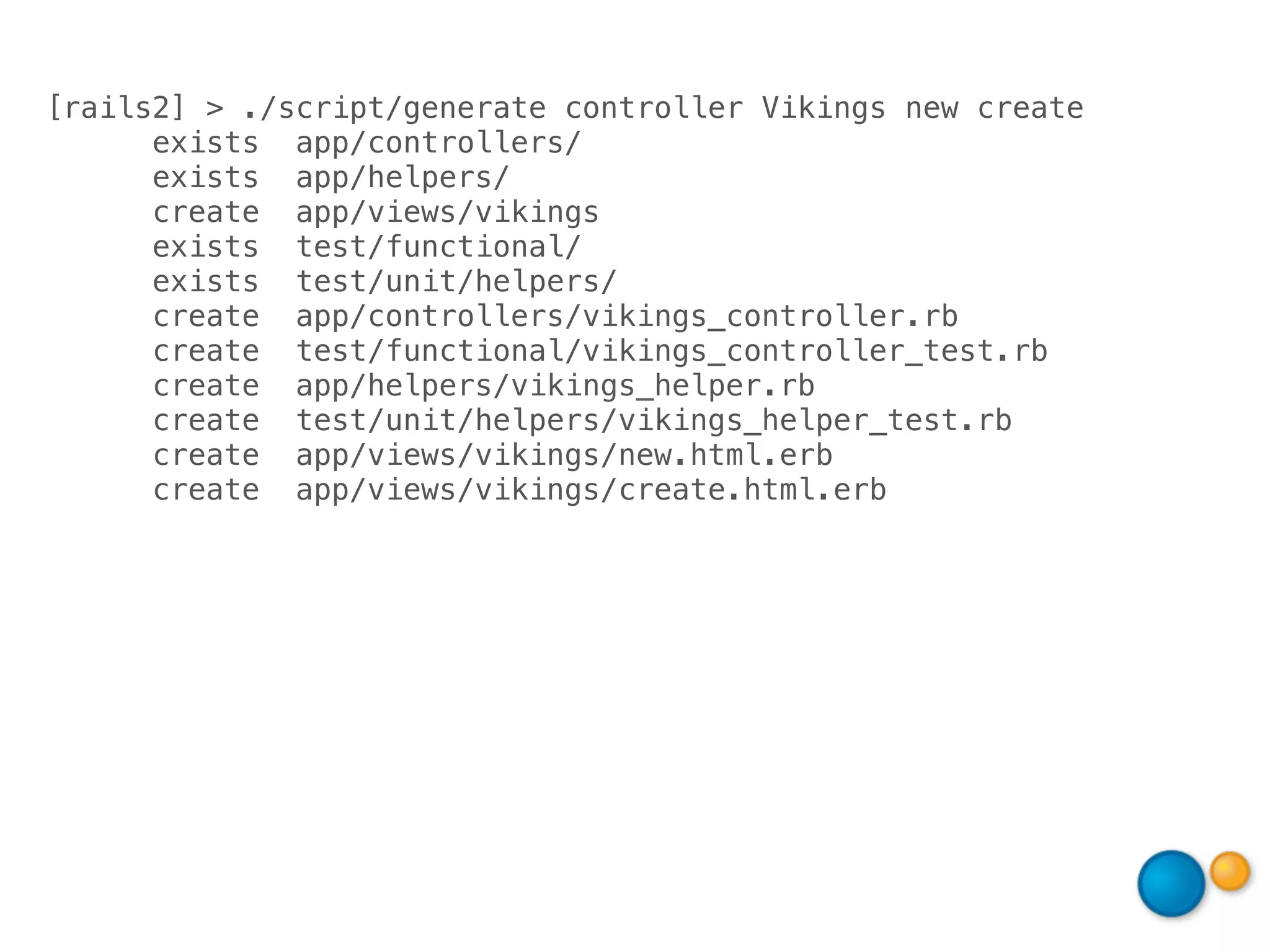 [rails2] > ./script/generate controller Vikings new create
      exists app/controllers/
      exists app/helpers/
      create app/views/vikings
      exists test/functional/
      exists test/unit/helpers/
      create app/controllers/vikings_controller.rb
      create test/functional/vikings_controller_test.rb
      create app/helpers/vikings_helper.rb
      create test/unit/helpers/vikings_helper_test.rb
      create app/views/vikings/new.html.erb
      create app/views/vikings/create.html.erb
 