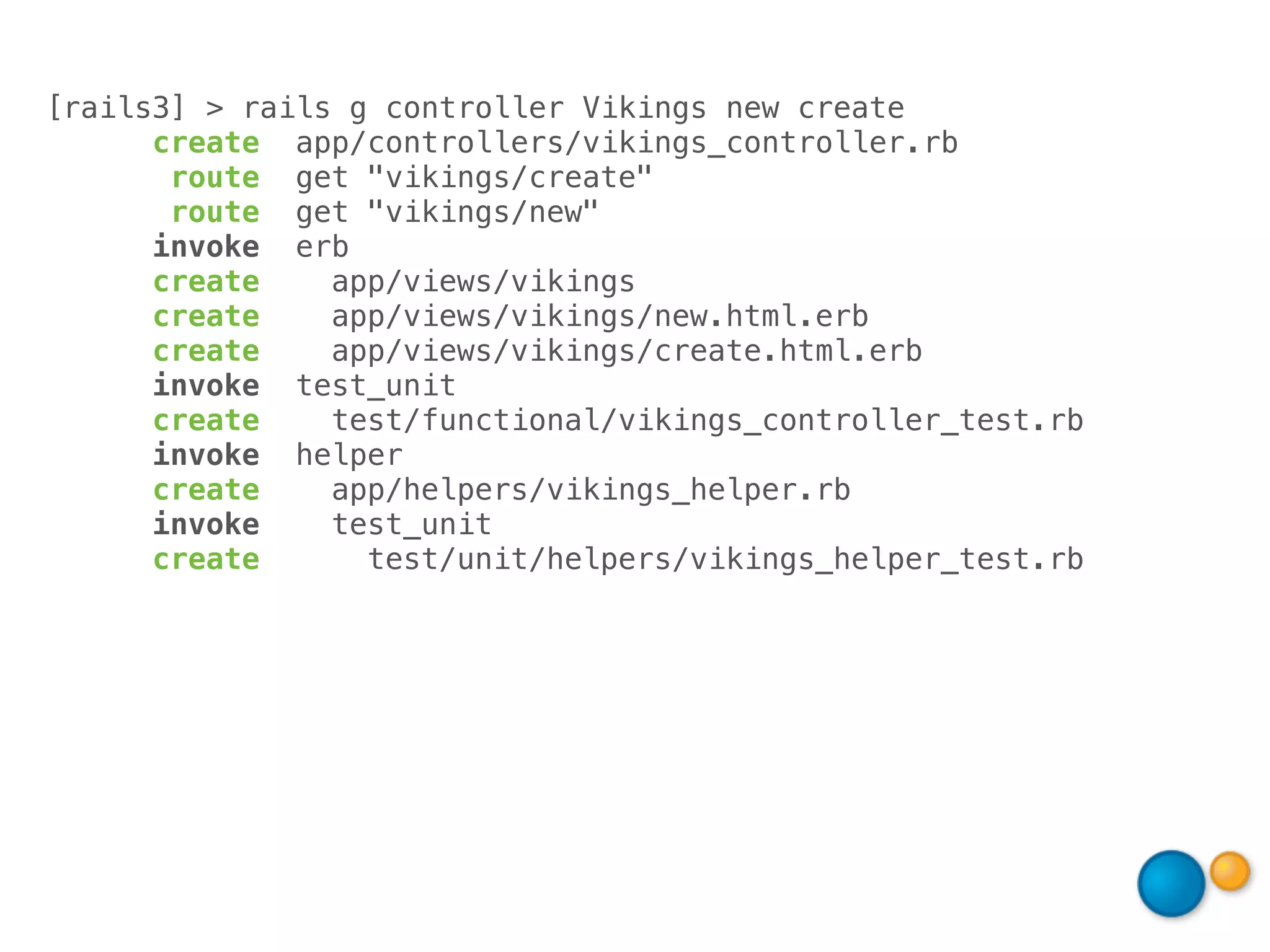 [rails3] > rails g controller Vikings new create
      create app/controllers/vikings_controller.rb
       route get "vikings/create"
       route get "vikings/new"
      invoke erb
      create    app/views/vikings
      create    app/views/vikings/new.html.erb
      create    app/views/vikings/create.html.erb
      invoke test_unit
      create    test/functional/vikings_controller_test.rb
      invoke helper
      create    app/helpers/vikings_helper.rb
      invoke    test_unit
      create      test/unit/helpers/vikings_helper_test.rb
 
