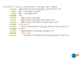 [rails3] > rails g controller Vikings new create
      create app/controllers/vikings_controller.rb
       route get "vikings/create"
       route get "vikings/new"
      invoke erb
      create    app/views/vikings
      create    app/views/vikings/new.html.erb
      create    app/views/vikings/create.html.erb
      invoke test_unit
      create    test/functional/vikings_controller_test.rb
      invoke helper
      create    app/helpers/vikings_helper.rb
      invoke    test_unit
      create      test/unit/helpers/vikings_helper_test.rb
 