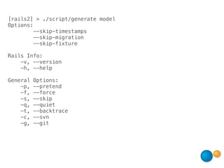 [rails2] > ./script/generate model
Options:
         --skip-timestamps
         --skip-migration
         --skip-fixture

Rails Info:
    -v, --version
    -h, --help

General   Options:
    -p,   --pretend
    -f,   --force
    -s,   --skip
    -q,   --quiet
    -t,   --backtrace
    -c,   --svn
    -g,   --git
 