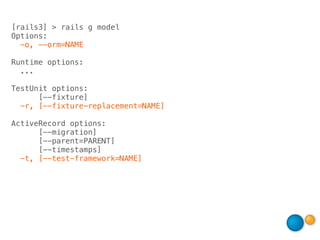 [rails3] > rails g model
Options:
  -o, --orm=NAME

Runtime options:
  ...

TestUnit options:
      [--fixture]
  -r, [--fixture-replacement=NAME]

ActiveRecord options:
      [--migration]
      [--parent=PARENT]
      [--timestamps]
  -t, [--test-framework=NAME]
 