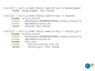 [rails3] > rails g model Ninja name:string -o mongo_mapper
       error mongo_mapper [not found]

[rails3] > rails g model Ninja name:string -t shoulda
      invoke active_record
      create    db/migrate/20100505102902_create_ninjas.rb
      create    app/models/ninja.rb
       error    shoulda [not found]

[rails3] > rails g model Ninja name:string -r factory_girl
      invoke active_record
      create    db/migrate/20100505102902_create_ninjas.rb
      create    app/models/ninja.rb
      invoke    test_unit
      create      test/unit/ninja_test.rb
       error      factory_girl [not found]
 