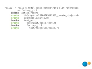 [rails3] > rails g model Ninja name:string clan:references
           -r factory_girl
      invoke active_record
      create    db/migrate/20100505102902_create_ninjas.rb
      create    app/models/ninja.rb
      invoke    test_unit
      create      test/unit/ninja_test.rb
      invoke      factory_girl
      create        test/factories/ninja.rb
 