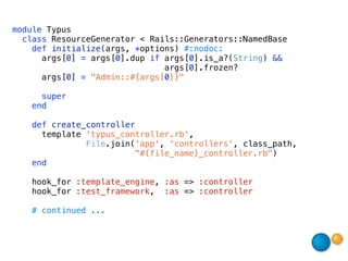 module Typus
  class ResourceGenerator < Rails::Generators::NamedBase
    def initialize(args, *options) #:nodoc:
      args[0] = args[0].dup if args[0].is_a?(String) &&
                               args[0].frozen?
      args[0] = "Admin::#{args[0]}"

     super
   end

   def create_controller
     template 'typus_controller.rb',
              File.join('app', 'controllers', class_path,
                        "#{file_name}_controller.rb")
   end

    hook_for :template_engine, :as => :controller
    hook_for :test_framework, :as => :controller

   # continued ...
 