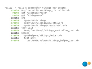 [rails3] > rails g controller Vikings new create
      create app/controllers/vikings_controller.rb
       route get "vikings/create"
       route get "vikings/new"
      invoke erb
      create    app/views/vikings
      create    app/views/vikings/new.html.erb
      create    app/views/vikings/create.html.erb
      invoke test_unit
      create    test/functional/vikings_controller_test.rb
      invoke helper
      create    app/helpers/vikings_helper.rb
      invoke    test_unit
      create      test/unit/helpers/vikings_helper_test.rb
 