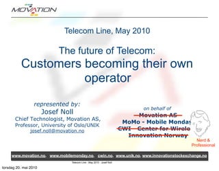 Telecom Line, May 2010

                            The future of Telecom:
          Customers becoming their own
                    operator
                  represented by:
                                                                               on behalf of
                       Josef Noll                                            Movation AS
       Chief Technologist, Movation AS,
                                                                        MoMo - Mobile Monday
       Professor, University of Oslo/UNIK
                josef.noll@movation.no                                 CWI - Center for Wireless
                                                                         Innovation Norway
                                                                                                Nerd &
                                                                                              Professional

     www.movation.no, www.mobilemonday.no, cwin.no, www.unik.no, www.innovationstockexchange.no
                                Telecom Line - May 2010 - Josef Noll

torsdag 20. mai 2010
 