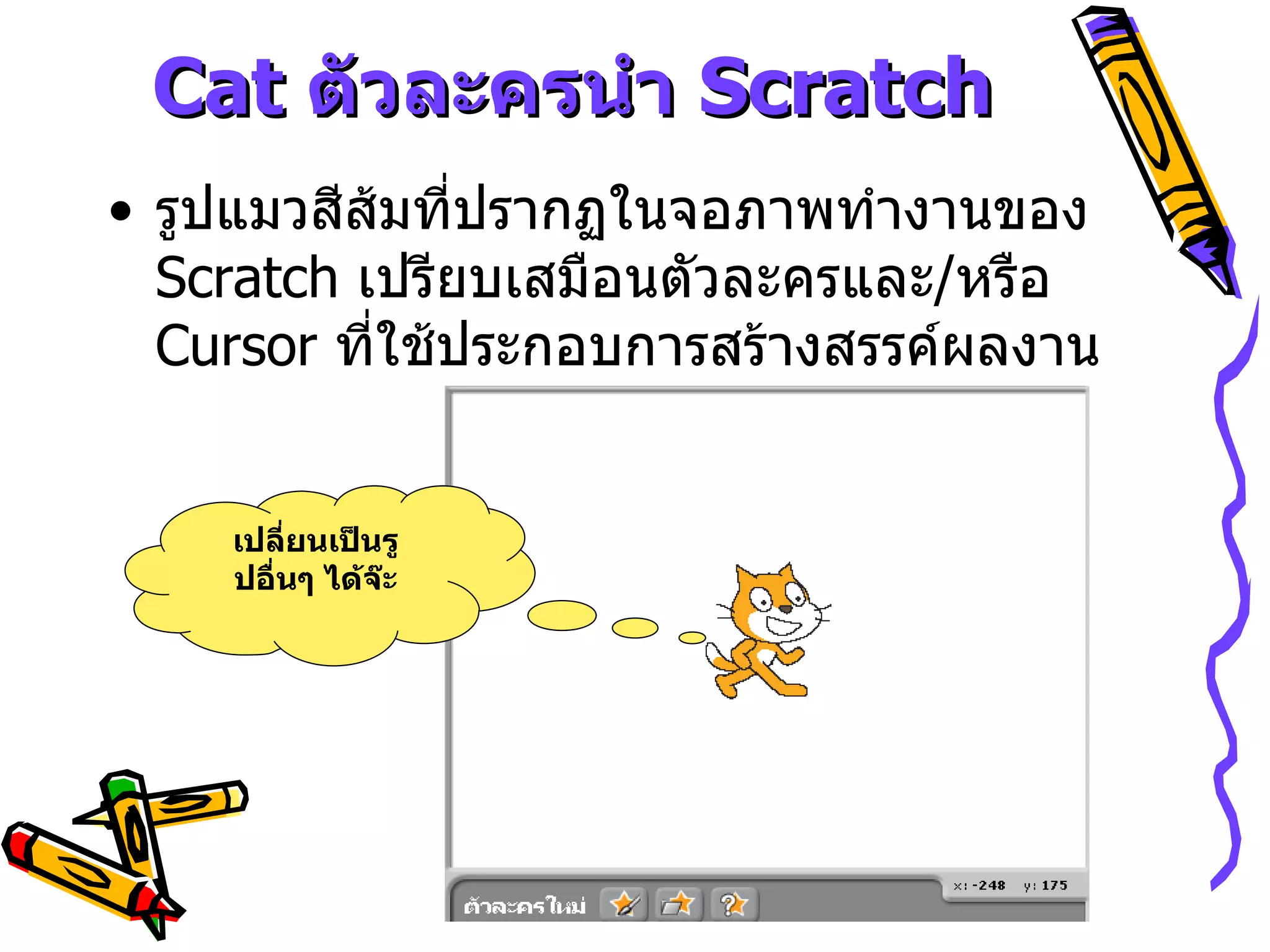 Cat  ตัวละครนำ  Scratch รูปแมวสีส้มที่ปรากฏในจอภาพทำงานของ  Scratch  เปรียบเสมือนตัวละครและ / หรือ  Cursor  ที่ใช้ประกอบการสร้างสรรค์ผลงาน เปลี่ยนเป็นรูปอื่นๆ ได้จ๊ะ 