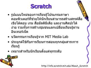 Scratch รูปแบบใหม่ของการเรียนรู้โปรแกรมภาษาคอมพิวเตอร์ที่ช่วยให้นักเรียนสามารถสร้างสรรค์สื่อเชิงโต้ตอบ เกม สื่อมัลติมีเดีย และงานศิลปะได้ง่าย รวมทั้งการสร้างชุมชนแลกเปลี่ยนเรียนรู้ผ่านอินเทอร์เน็ต นวัตกรรมการเรียนรู้จาก  MIT Media Lab ประยุกต์ใช้กับการเรียนการสอนทุกกลุ่มสาระการเรียนรู้ เหมาะสำหรับนักเรียนตั้งแต่ทุกระดับ http :// info . scratch . mit . edu / About_Scratch 