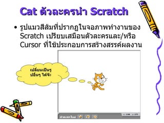 Cat  ตัวละครนำ  Scratch รูปแมวสีส้มที่ปรากฏในจอภาพทำงานของ  Scratch  เปรียบเสมือนตัวละครและ / หรือ  Cursor  ที่ใช้ประกอบการสร้างสรรค์ผลงาน เปลี่ยนเป็นรูปอื่นๆ ได้จ๊ะ 